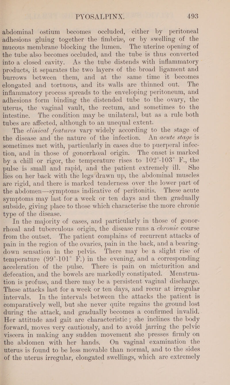 abdominal ostium becomes occluded, either by peritoneal adhesions gluing together the fimbriz, or by swelling of the mucous membrane blocking the lumen. The uterine opening of the tube also becomes occluded, and the tube is thus converted into a closed cavity. As the tube distends with inflammatory — products, it separates the two layers of the broad hgament and burrows between them, and at the same time it becomes elongated and tortuous, and its walls are thinned out. The inflammatory process spreads to the enveloping peritoneum, and adhesions form binding the distended tube to the ovary, the uterus, the vaginal vault, the rectum, and sometimes to the intestine. The condition may be unilateral, but as a rule both tubes are affected, although to an unequal extent. The clinical features vary widely according to the stage of the disease and the nature of the infection. An acute stage 1s sometimes met with, particularly in cases due to puerperal infec- tion, and in those of gonorrhceal origin. The onset is marked by a chill or rigor, the temperature rises to 102°-103 F., the pulse is small and rapid, and the patient extremely ill. She lies on her back with the legs drawn up, the abdominal muscles are rigid, and there is marked tenderness over the lower part of the abdomen—symptoms indicative of peritonitis. These acute symptoms may last for a week or ten days and then gradually subside, giving place to those which characterise the more chronic type of the disease. In the majority of cases, and particularly in those of gonor- rhceal and tuberculous origin, the disease runs a chronic course from the outset. The patient complains of recurrent attacks of pain in the region of the ovaries, pain in the back, and a bearing- down sensation in the pelvis. There may be a slight rise of temperature (99°-101° F.) in the evening, and a corresponding acceleration of the pulse. There is pain on micturition and defecation, and the bowels are markedly constipated. Menstrua- tion is profuse, and there may be a persistent vaginal discharge. These attacks last for a week or ten days, and recur at irregular intervals. In the intervals between the attacks the patient is comparatively well, but she never quite regains the ground lost during the attack, and gradually becomes a confirmed invalid. . Her attitude and gait are characteristic ; she inclines the body forward, moves very cautiously, and to avoid jarring the pelvic viscera in making any sudden movement she presses firmly on the abdomen with her hands. On vaginal examination the uterus is found to be less movable than normal, and to the sides of the uterus irregular, elongated swellings, which are extremely