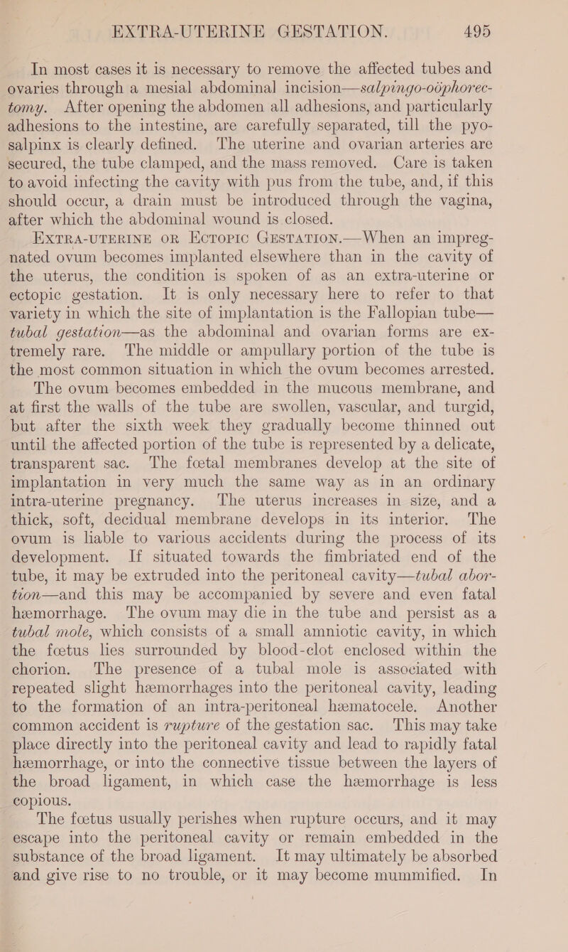 In most cases it is necessary to remove the affected tubes and ovaries through a mesial abdominal incision—salpingo-odphorec- tomy. After opening the abdomen all adhesions, and particularly adhesions to the intestine, are carefully separated, till the pyo- salpinx is clearly defined. The uterine and ovarian arteries are secured, the tube clamped, and the mass removed. Care is taken to avoid infecting the cavity with pus from the tube, and, if this should occur, a drain must be introduced through the vagina, after which the abdominal wound is closed. EXTRA-UTERINE OR Ecropic GESTATION.—When an impreg- nated ovum becomes implanted elsewhere than in the cavity of the uterus, the condition is spoken of as an extra-uterine or ectopic gestation. It is only necessary here to refer to that variety in which the site of implantation is the Fallopian tube— tubal gestation—as the abdominal and ovarian forms are ex- tremely rare. The middle or ampullary portion of the tube is the most common situation in which the ovum becomes arrested. The ovum becomes embedded in the mucous membrane, and at first the walls of the tube are swollen, vascular, and turgid, but after the sixth week they gradually become thinned out until the affected portion of the tube is represented by a delicate, transparent sac. The foetal membranes develop at the site of implantation in very much the same way as in an ordinary intra-uterine pregnancy. The uterus increases in size, and a thick, soft, decidual membrane develops in its interior. The ovum is liable to various accidents during the process of its development. If situated towards the fimbriated end of the tube, it may be extruded into the peritoneal cavity—tubal abor- tcon—and this may be accompanied by severe and even fatal hemorrhage. The ovum may die in the tube and persist as a tubal mole, which consists of a small amniotic cavity, in which the foetus lies surrounded by blood-elot enclosed within the chorion. The presence of a tubal mole is associated with repeated slight haemorrhages into the peritoneal cavity, leading to the formation of an intra-peritoneal hzematocele. Another common accident is rupture of the gestation sac. This may take place directly into the peritoneal cavity and lead to rapidly fatal hemorrhage, or into the connective tissue between the layers of the broad ligament, in which case the hemorrhage is less copious. The foetus usually perishes when rupture occurs, and it may escape into the peritoneal cavity or remain embedded in the substance of the broad ligament. It may ultimately be absorbed and give rise to no trouble, or it may become mummified. In