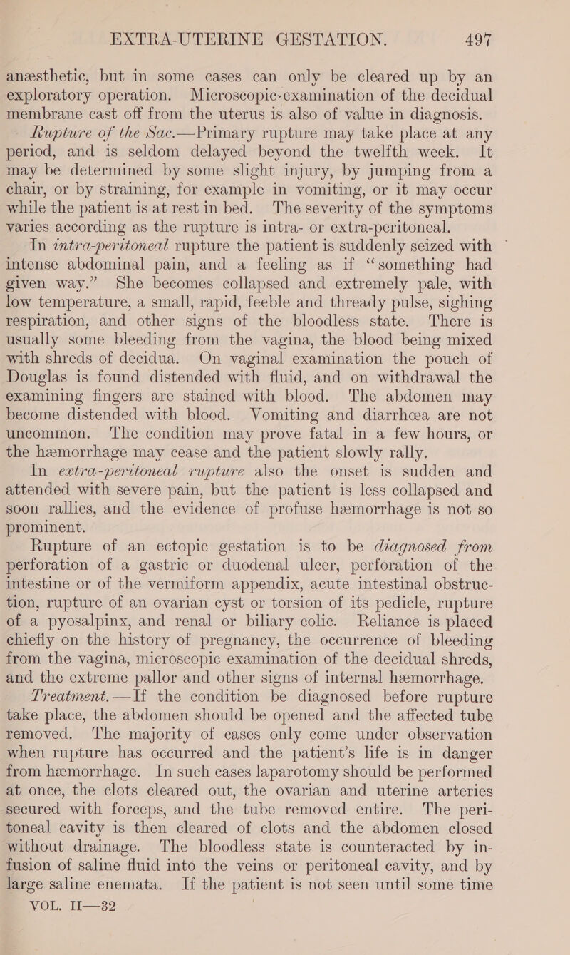 aneesthetic, but in some cases can only be cleared up by an exploratory operation. Microscopic-examination of the decidual membrane cast off from the uterus is also of value in diagnosis. - Rupture of the Sac.—Primary rupture may take place at any period, and is seldom delayed beyond the twelfth week. It may be determined by some slight injury, by jumping from a chair, or by straining, for example in vomiting, or it may occur while the patient is at rest in bed. The severity of the symptoms varies according as the rupture is intra- or extra-peritoneal. In wtra-peritoneal rupture the patient is suddenly seized with ~ intense abdominal pain, and a feeling as if ‘something had given way.” She becomes collapsed and extremely pale, with low temperature, a small, rapid, feeble and thready pulse, sighing respiration, and other signs of the bloodless state. There is usually some bleeding from the vagina, the blood being mixed with shreds of decidua. On vaginal examination the pouch of Douglas is found distended with fluid, and on withdrawal the examining fingers are stained with blood. The abdomen may become distended with blood. Vomiting and diarrhcea are not uncommon. ‘The condition may prove fatal in a few hours, or the hemorrhage may cease and the patient slowly rally. In extra-peritoneal rupture also the onset is sudden and attended with severe pain, but the patient is less collapsed and soon rallies, and the evidence of profuse haemorrhage is not so prominent. Rupture of an ectopic gestation is to be diagnosed from perforation of a gastric or duodenal ulcer, perforation of the intestine or of the vermiform appendix, acute intestinal obstruc- tion, rupture of an ovarian cyst or torsion of its pedicle, rupture of a pyosalpinx, and renal or biliary colic. Reliance is placed chiefly on the history of pregnancy, the occurrence of bleeding from the vagina, microscopic examination of the decidual shreds, and the extreme pallor and other signs of internal hemorrhage. Treatment.—If the condition be diagnosed before rupture take place, the abdomen should be opened and the affected tube removed. The majority of cases only come under observation when rupture has occurred and the patient’s life is in danger from hemorrhage. In such cases laparotomy should be performed at once, the clots cleared out, the ovarian and uterine arteries secured with forceps, and the tube removed entire. The peri- toneal cavity is then cleared of clots and the abdomen closed without drainage. The bloodless state is counteracted by in- fusion of saline fluid into the veins or peritoneal cavity, and by large saline enemata. If the patient is not seen until some time VOL, Il-—32 |