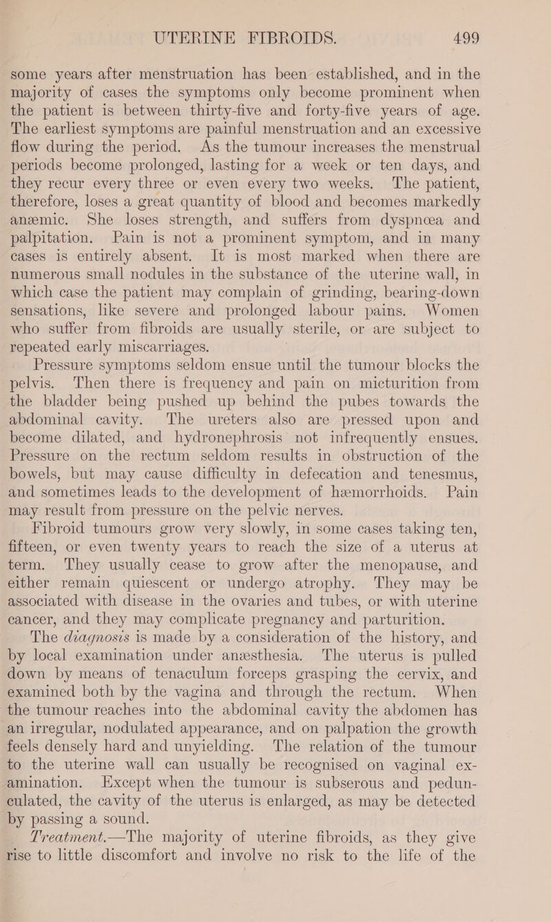 some years after menstruation has been established, and in the majority of cases the symptoms only become prominent when the patient is between thirty-five and forty-five years of age. The earliest symptoms are painful menstruation and an excessive flow during the period. As the tumour increases the menstrual periods become prolonged, lasting for a week or ten days, and they recur every three or even every two weeks, The patient, therefore, loses a great quantity of blood and becomes markedly anzmic. She loses strength, and suffers from dyspnceea and palpitation. Pain is not a prominent symptom, and in many cases is entirely absent. It is most marked when there are numerous small nodules in the substance of the uterine wall, in which case the patient may complain of grinding, bearing-down sensations, like severe and prolonged labour pains. Women who suffer from fibroids are usually: sterile, or are subject to repeated early miscarriages. Pressure symptoms seldom ensue until the tumour blocks the pelvis. Then there is frequency and pain on micturition from the bladder being pushed up behind the pubes towards the abdominal cavity. The ureters also are pressed upon and become dilated, and hydronephrosis not infrequently ensues. Pressure on the rectum seldom results in obstruction of the bowels, but may cause difficulty in defecation and tenesmus, and sometimes leads to the development of hemorrhoids. Pain may result from pressure on the pelvic nerves. Fibroid tumours grow very slowly, in some cases taking ten, fifteen, or even twenty years to reach the size of a uterus at term. They usually cease to grow after the menopause, and either remain quiescent or undergo atrophy. They may be associated with disease in the ovaries and tubes, or with uterine cancer, and they may complicate pregnancy and parturition. The diagnosis is made by a consideration of the history, and by local examination under anesthesia. The uterus is pulled down by means of tenaculum forceps grasping the cervix, and examined both by the vagina and through the rectum. When the tumour reaches into the abdominal cavity the abdomen has an irregular, nodulated appearance, and on palpation the growth feels densely hard and unyielding. The relation of the tumour to the uterine wall can usually be recognised on vaginal ex- amination. Except when the tumour is subserous and pedun- culated, the cavity of the uterus is enlarged, as may be detected by passing a sound. Treatment.—The majority of uterine fibroids, as they give rise to little discomfort and involve no risk to the life of the