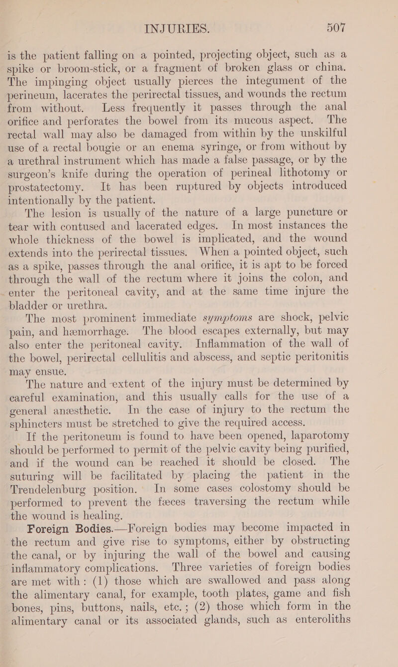 is the patient falling on a pointed, projecting object, such as a spike or broom-stick, or a fragment of broken glass or china. The impinging object usually pierces the integument of the perineum, lacerates the perirectal tissues, and wounds the rectum from without. Less frequently it passes through the anal orifice and perforates the bowel from its mucous aspect. The rectal wall may also be damaged from within by the unskilful use of a rectal bougie or an enema syringe, or from without by a urethral instrument which has made a false passage, or by the surgeon’s knife during the operation of perineal lithotomy or prostatectomy. It has been ruptured by objects introduced intentionally by the patient. The lesion is usually of the nature of a large puncture or tear with contused and lacerated edges. In most instances the whole thickness of the bowel is implicated, and the wound extends into the perirectal tissues. When a pointed object, such as a spike, passes through the anal orifice, it is apt to be forced through the wall of the rectum where it joins the colon, and -enter the peritoneal cavity, and at the same time injure the bladder or urethra. The most prominent immediate symptoms are shock, pelvic pain, and hemorrhage. The blood escapes externally, but may also enter the peritoneal cavity. Inflammation of the wall of the bowel, perirectal cellulitis and abscess, and septic peritonitis may ensue. The nature and extent of the injury must be determined by careful examination, and this usually calls for the use of a general anesthetic. In the case of injury to the rectum the sphincters must be stretched to give the required access. If the peritoneum is found to have been opened, laparotomy should be performed to permit of the pelvic cavity being purified, and if the wound can be reached it should be closed. The suturing will be facilitated by placing the patient in the Trendelenburg position. In some cases colostomy should be performed to prevent the faeces traversing the rectum while the wound is healing. Foreign Bodies.—Foreign bodies may become impacted in the rectum and give rise to symptoms, either by obstructing the canal, or by injuring the wall of the bowel and causing inflammatory complications. Three varieties of foreign bodies are met with: (1) those which are swallowed and pass along the alimentary canal, for example, tooth plates, game and fish bones, pins, buttons, nails, etc. ; (2) those which form in the alimentary canal or its associated glands, such as enteroliths