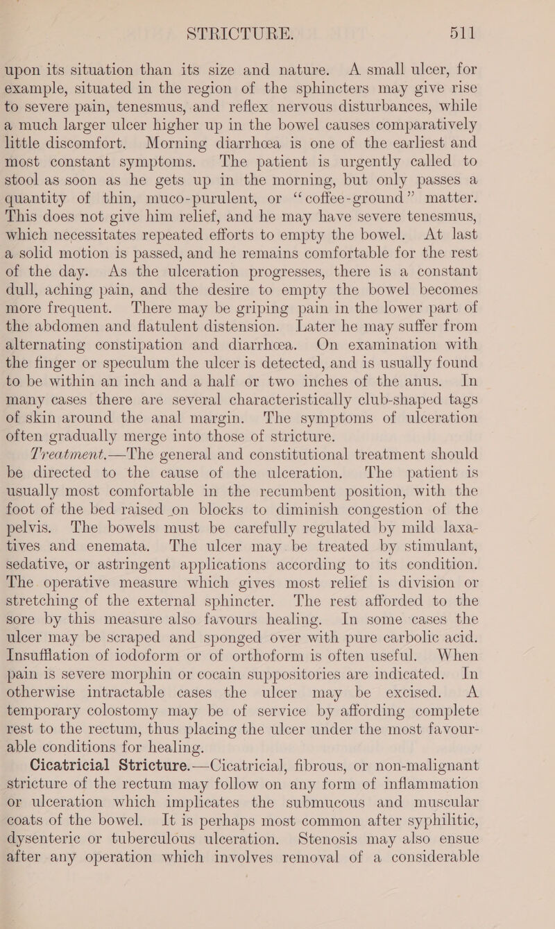 upon its situation than its size and nature. A small ulcer, for example, situated in the region of the sphincters may give rise to severe pain, tenesmus, and reflex nervous disturbances, while a much larger ulcer higher up in the bowel causes comparatively little discomfort. Morning diarrhcea is one of the earliest and most constant symptoms. The patient is urgently called to stool as soon as he gets up in the morning, but only passes a quantity of thin, muco-purulent, or “coffee-ground” matter. This does not give him relief, and he may have severe tenesmus, which necessitates repeated efforts to empty the bowel. At last a solid motion is passed, and he remains comfortable for the rest of the day. As the ulceration progresses, there is a constant dull, aching pain, and the desire to empty the bowel becomes more frequent. There may be griping pain in the lower part of the abdomen and flatulent distension. Later he may suffer from alternating constipation and diarrhoea. On examination with the finger or speculum the ulcer is detected, and is usually found to be within an inch and a half or two inches of the anus. In many cases there are several characteristically club-shaped tags of skin around the anal margin. The symptoms of ulceration often gradually merge into those of stricture. T'reatment.—The general and constitutional treatment should be directed to the cause of the ulceration. The patient is usually most comfortable in the recumbent position, with the foot of the bed raised _on blocks to diminish congestion of the pelvis. The bowels must be carefully regulated by mild laxa- tives and enemata. The ulcer may.be treated by stimulant, sedative, or astringent applications according to its condition. The operative measure which gives most relief is division or stretching of the external sphincter. The rest afforded to the sore by this measure also favours healing. In some cases the ulcer may be scraped and sponged over with pure carbolic acid. Insufflation of iodoform or of orthoform is often useful. When pain is severe morphin or cocain suppositories are indicated. In otherwise intractable cases the ulcer may be excised. A temporary colostomy may be of service by affording complete rest to the rectum, thus placing the ulcer under the most favour- able conditions for healing. Cicatricial Stricture.—Cicatricial, fibrous, or non-malignant stricture of the rectum may follow on any form of inflammation or ulceration which implicates the submucous and muscular coats of the bowel. It is perhaps most common after syphilitic, dysenteric or tuberculous ulceration. Stenosis may also ensue after any operation which involves removal of a considerable