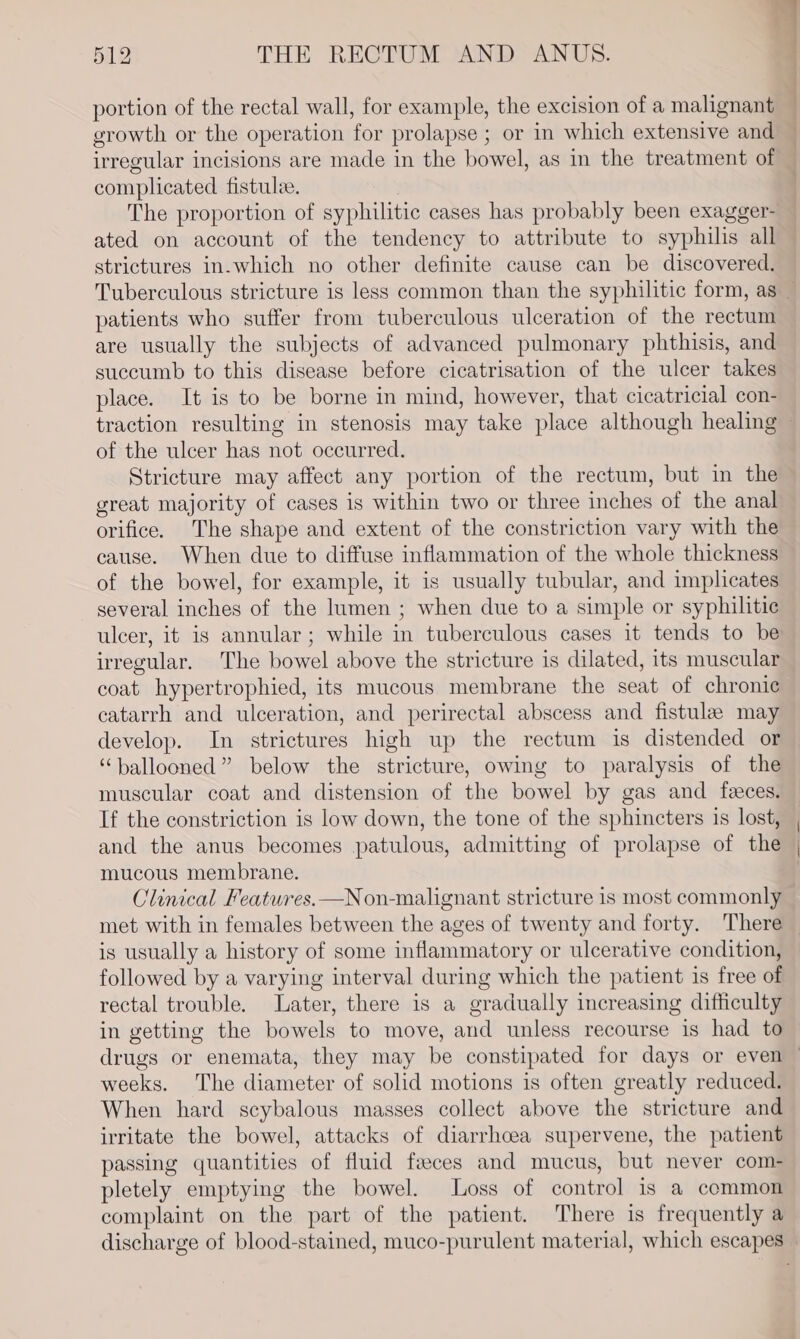 portion of the rectal wall, for example, the excision of a malignant growth or the operation for prolapse ; or in which extensive and irregular incisions are made in the bowel, as in the treatment of complicated fistulee. | The proportion of syphilitic cases has probably been exagger- ated on account of the tendency to attribute to syphilis all strictures in-which no other definite cause can be discovered. ) | | : patients who suffer from tuberculous ulceration of the rectum are usually the subjects of advanced pulmonary phthisis, and succumb to this disease before cicatrisation of the ulcer takes place. It is to be borne in mind, however, that cicatricial con- of the ulcer has not occurred. Stricture may affect any portion of the rectum, but in the great majority of cases is within two or three inches of the anal orifice. The shape and extent of the constriction vary with the cause. When due to diffuse inflammation of the whole thickness of the bowel, for example, it is usually tubular, and implicates several inches of the lumen ; when due to a simple or syphilitic ulcer, it is annular; while in tuberculous cases it tends to be irregular. The bowel above the stricture is dilated, its muscular coat’ hypertrophied, its mucous membrane the seat of chronic catarrh and ulceration, and perirectal abscess and fistula may develop. In strictures high up the rectum is distended or “ballooned” below the stricture, owing to paralysis of the muscular coat and distension of the bowel by gas and feces. If the constriction is low down, the tone of the sphincters is lost, and the anus becomes patulous, admitting of prolapse of the mucous membrane. Clinical Features. —Non-malignant stricture is most commonly met with in females between the ages of twenty and forty. There is usually a history of some inflammatory or ulcerative condition, followed by a varying interval during which the patient is free of rectal trouble. Later, there is a gradually increasing difficulty in getting the bowels to move, and unless recourse is had to drugs or enemata, they may be constipated for days or even weeks. The diameter of solid motions is often greatly reduced. When hard scybalous masses collect above the stricture and irritate the bowel, attacks of diarrhoea supervene, the patient passing quantities of fluid feeces and mucus, but never com- pletely emptying the bowel. Loss of control is a common complaint on the part of the patient. There is frequently a