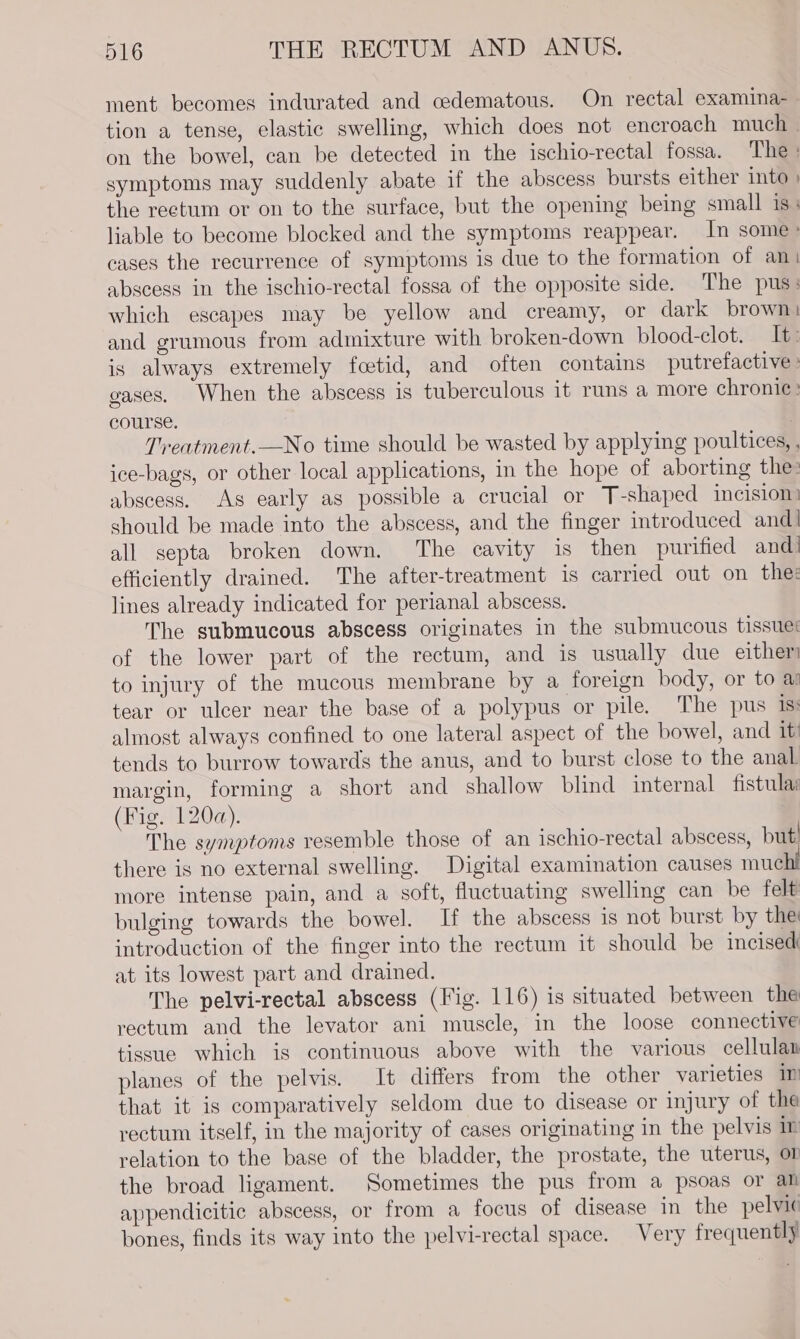 ment becomes indurated and cedematous. On rectal examina- tion a tense, elastic swelling, which does not encroach much — on the bowel, can be detected in the ischio-rectal fossa. The : symptoms may suddenly abate if the abscess bursts either into ) the reetum or on to the surface, but the opening being small is; liable to become blocked and the symptoms reappear. In some» cases the recurrence of symptoms is due to the formation of an abscess in the ischio-rectal fossa of the opposite side. The pus: which escapes may be yellow and creamy, or dark brown: and grumous from admixture with broken-down blood-clot. It: is always extremely foetid, and often contains putrefactive » gases. When the abscess is tuberculous it runs a more chronic ' course. : Treatment.—No time should be wasted by applying poultices, , ice-bags, or other local applications, in the hope of aborting the: abscess. As early as possible a crucial or T-shaped incisiom should be made into the abscess, and the finger introduced and! all septa broken down. The cavity is then purified and| efficiently drained. The after-treatment is carried out on the: lines already indicated for perianal abscess. The submucous abscess originates in the submucous tissues of the lower part of the rectum, and is usually due either to injury of the mucous membrane by a foreign body, or to a tear or ulcer near the base of a polypus or pile. The pus 1s almost always confined to one lateral aspect of the bowel, and it tends to burrow towards the anus, and to burst close to the anal margin, forming a short and shallow blind internal fistula: (Fig. 120a). The symptoms resemble those of an ischio-rectal abscess, but’ there is no external swelling. Digital examination causes muchi more intense pain, and a soft, fluctuating swelling can be felt bulging towards the bowel. If the abscess is not burst by the introduction of the finger into the rectum it should be incised at its lowest part and drained. The pelvi-rectal abscess (Fig. 116) is situated between the rectum and the levator ani muscle, in the loose connective tissue which is continuous above with the various cellulan planes of the pelvis. It differs from the other varieties 1m that it is comparatively seldom due to disease or injury of the rectum itself, in the majority of cases originating in the pelvis n relation to the base of the bladder, the prostate, the uterus, or the broad ligament. Sometimes the pus from a psoas or all appendicitic abscess, or from a focus of disease in the pelvic bones, finds its way into the pelvi-rectal space. Very frequently