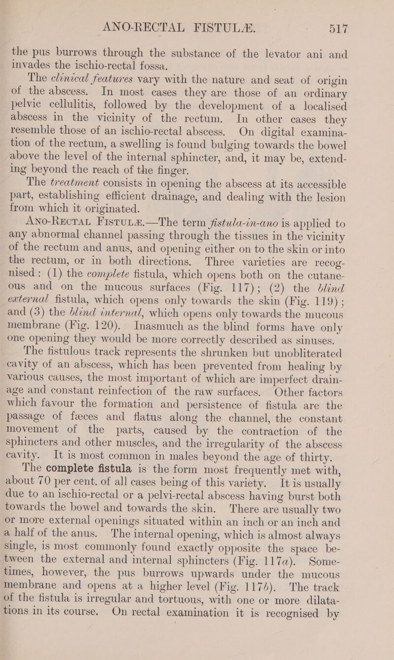the pus burrows through the substance of the levator ani and invades the ischio-rectal fossa. The clinical features vary with the nature and seat of origin of the abscess. In most cases they are those of an ordinary pelvic cellulitis, followed by the development of a localised abscess in the vicinity of the rectum. In other cases they resemble those of an ischio-rectal abscess. On digital examina- tion of the rectum, a swelling is found bulging towards the bowel above the level of the internal sphincter, and, it may be, extend- ing beyond the reach of the finger. The treatment consists in opening the abscess at its accessible part, establishing efficient drainage, and dealing with the lesion from which it originated. Ano-Rectan Fistuta.—tThe term jfistula-in-ano is applied to any abnormal channel passing through the tissues in the vicinity of the rectum and anus, and opening either on to the skin or into the rectum, or in both directions. Three varieties are recog- nised: (1) the complete fistula, which opens both on the cutane- ous and on the mucous surfaces (Fig. 117); (2) the dlind external fistula, which opens only towards the skin (Fig. 119) ; and (3) the blind internal, which opens only towards the mucous membrane (Fig. 120). Inasmuch as the blind forms have only one opening they would be more correctly described as sinuses. The fistulous track represents the shrunken but unobliterated cavity of an abscess, which has been prevented from healing by various causes, the most important of which are imperfect drain- age and constant reinfection of the raw surfaces. Other factors which favour the formation and persistence of fistula are the passage of feces and flatus along the channel, the constant movement of the parts, caused by the contraction of the sphincters and other muscles, and the irregularity of the abscess cavity. It is most common in males beyond the age of thirty. The complete fistula is the form most frequently met with, about 70 per cent. of all cases being of this variety. It is usually due to an ischio-rectal or a pelvi-rectal abscess having burst both towards the bowel and towards the skin. There are usually two or more external openings situated within an inch or an inch and a half of the anus. The internal opening, which is almost always single, is most commonly found exactly opposite the space be- tween the external and internal sphincters (Fig. 117a). Some- times, however, the pus burrows upwards under the mucous membrane and opens at a higher level (Fig. 1174). The track of the fistula is irregular and tortuous, with one or more dilata- tions in its course. On rectal examination it is recognised by