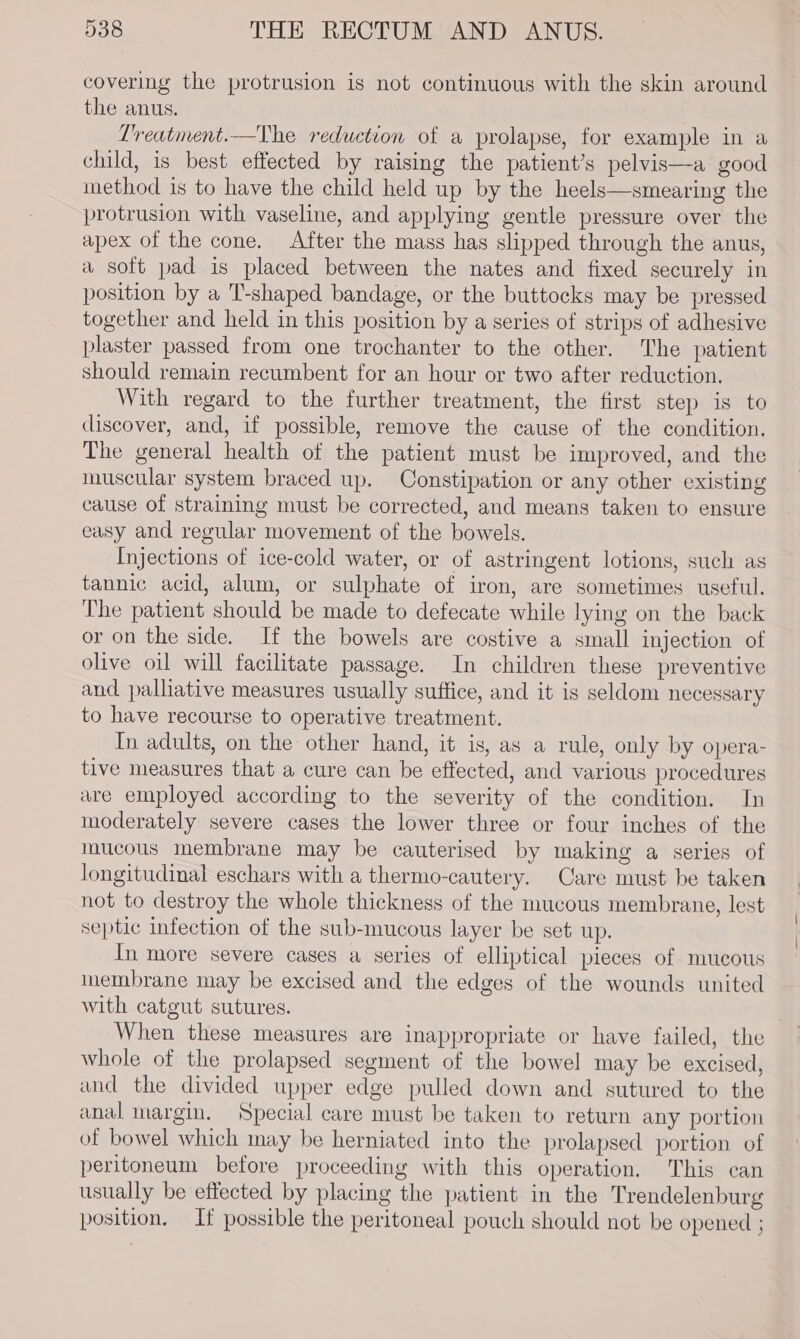 covering the protrusion is not continuous with the skin around the anus. Lreatment.—The reduction of a prolapse, for example in a child, is best effected by raising the patient’s pelvis—a good method is to have the child held up by the heels—smearing the protrusion with vaseline, and applying gentle pressure over the apex of the cone. After the mass has slipped through the anus, a soft pad is placed between the nates and fixed securely in position by a ‘T-shaped bandage, or the buttocks may be pressed together and held in this position by a series of strips of adhesive plaster passed from one trochanter to the other. The patient should remain recumbent for an hour or two after reduction. With regard to the further treatment, the first step is to discover, and, if possible, remove the cause of the condition. The general health of the patient must be improved, and the muscular system braced up. Constipation or any other existing cause of straining must be corrected, and means taken to ensure easy and regular movement of the bowels. Injections of ice-cold water, or of astringent lotions, such as tannic acid, alum, or sulphate of iron, are sometimes useful. The patient should be made to defecate while lying on the back or on the side. If the bowels are costive a small injection of olive oil will facilitate passage. In children these preventive and palliative measures usually suffice, and it is seldom necessary to have recourse to operative treatment. In adults, on the other hand, it is, as a rule, only by opera- tive measures that a cure can be effected, and various procedures are employed according to the severity of the condition. In moderately severe cases the lower three or four inches of the mucous Inembrane may be cauterised by making a series of longitudinal eschars with a thermo-cautery. Care must be taken not to destroy the whole thickness of the mucous membrane, lest septic infection of the sub-mucous layer be set up. In more severe cages a series of elliptical pieces of mucous inembrane may be excised and the edges of the wounds united with catgut sutures. When these measures are inappropriate or have failed, the whole of the prolapsed segment of the bowel may be excised, and the divided upper edge pulled down and sutured to the anal margin, Special care must be taken to return any portion of bowel which may be herniated into the prolapsed portion of peritoneum before proceeding with this operation. This can usually be effected by placing the patient in the Trendelenburg position, If possible the peritoneal pouch should not be opened ;