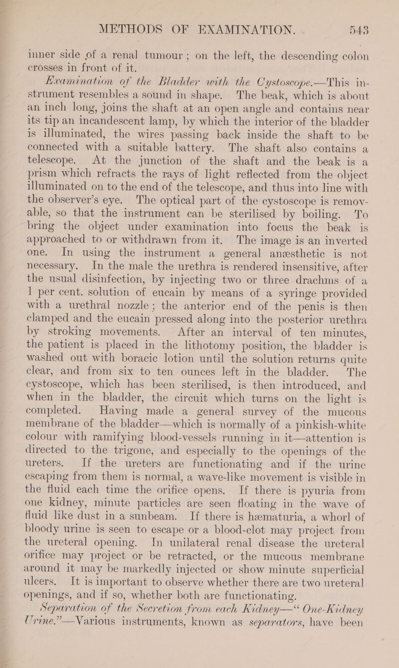 inner side of a renal tumour ; on the left, the descending colon crosses in front of it. Heamination of the Bladder with the Cystoscope.—This in- ‘strument resembles a sound in shape. The beak, which is about an inch long, joins the shaft at an open angle and contains near its tip an incandescent lamp, by which the interior of the bladder is illuminated, the wires passing back inside the shaft to be connected with a suitable battery. The shaft also contains a telescope. At the junction of the shaft and the beak is a prism which refracts the rays of light reflected from the object illuminated on to the end of the telescope, and thus into line with the observer's eye. The optical part of the cystoscope is remov- able, so that the instrument can be sterilised by boiling. To bring the object under examination into focus the beak is approached to or withdrawn from it. The image is an inverted one. In using the instrument a general anesthetic is not necessary. In the male the urethra is rendered insensitive, after the usual disinfection, by injecting two or three drachms of a I per cent. solution of eucain by means of a syringe provided with a urethral nozzle; the anterior end of the penis is then clamped and the eucain pressed along into the posterior urethra by stroking movements. After an interval of ten minutes, the patient is placed in the lithotomy position, the bladder is washed out with boracic lotion until the solution returns quite clear, and from six to ten ounces left in the bladder. The eystoscope, which has been sterilised, is then introduced, and when in the bladder, the circuit which turns on the light is completed. Having made a general survey of the mucous membrane of the bladder—which is normally of a pinkish-white colour with ramifying blood-vessels running in it—attention is directed to the trigone, and especially to the openings of the ureters, If the ureters are functionating and if the urine escaping from them is normal, a wave-like movement is visible in the fluid each time the orifice opens. If there is pyuria from one kidney, minute particles are seen floating in the wave of fluid like dust in a sunbeam. If there is hematuria, a whorl of bloody urine is seen to escape or a blood-clot may project from the ureteral opening. In unilateral renal disease the ureteral orifice may project or be retracted, or the mucous membrane around it may be markedly injected or show minute superficial ulcers. It is important to observe whether there are two ureteral openings, and if so, whether both are functionating. Separation of the Secretion from each Kidney—« One-Kidney Urine.” —Various instruments, known as separators, have been