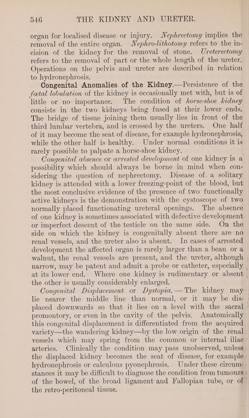 organ for localised disease or injury. Mephrectomy implies the removal of the entire organ. Nephro-lithotomy refers to the in- cision of the kidney for the removal of stone. Uveterectomy refers to the removal of part or the whole length of the ureter. Operations on the pelvis and ureter are described in relation to hydronephrosis. Congenital Anomalies of the Kidney.—Persistence of the foetal lobulation of the kidney is occasionally met with, but is of little or no importance. The condition of horse-shoe kidney consists in the two kidneys being fused at their lower ends. The bridge of tissue joining them usually lies in front of the of it may become the seat of disease, for example hydronephrosis, while the other half is healthy. Under normal conditions it is rarely possible to palpate a horse-shoe kidney. Congenital absence or arrested development of one kidney is a possibility which should always be borne in mind when con- sidering the question of nephrectomy. Disease of a solitary kidney is attended with a lower freezing-point of the blood, but the most conclusive evidence of the presence of two functionally active kidneys is the demonstration with the cystoscope of two normally placed functionating ureteral openings. The absence of one kidney is sometimes associated with defective development or imperfect descent of the testicle on the same side. On the side on which the kidney is congenitally absent there are no renal vessels, and the ureter also is absent. In cases of arrested development the affected organ is rarely larger than a bean or a at its lower end. Where one kidney is rudimentary or absent the other is usually considerably enlarged. Congenital Displacement or Dystopia.—The kidney may promontory, or even in the cavity of the pelvis. Anatomically this congenital displacement is differentiated from the acquired variety—the wandering kidney—by the low origin of the renal arteries. Clinically the condition may pass unobserved, unless the retro-peritoneal tissue,