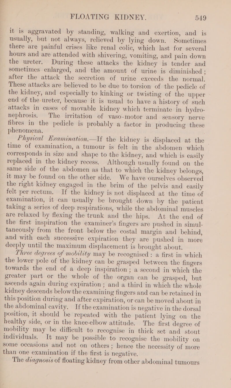 it is aggravated by standing, walking and exertion, and is usually, but not always, relieved by lying down. Sometimes there are painful crises like renal colic, which last for several hours and are attended with shivering, vomiting, and pain down the ureter. During these attacks the kidney is tender and sometimes enlarged, and the amount of urine is diminished ; after the attack the secretion of urine exceeds the normal. These attacks are believed to be due to torsion of the pedicle of the kidney, and especially to kinking or twisting of the upper end of the ureter, because it is usual to have a history of such attacks in cases of movable kidney which terminate in hydro- nephrosis. The irritation of vaso-motor and sensory nerve fibres in the pedicle is probably a factor in producing these phenomena. Physical Kxamination.—If the kidney is displaced at the time of examination, a tumour is felt in the abdomen which corresponds in size and shape to the kidney, and which is easily replaced in the kidney recess. Although usually found on the same side of the abdomen as that to which the kidney belongs, it may be found on the other side. We have ourselves observed the right kidney engaged in the brim of the pelvis and easily felt per rectum. If the kidney is not displaced at the time of examination, it can usually be brought down by the patient taking a series of deep respirations, while the abdominal muscles are relaxed by flexing the trunk and the hips. At the end of the first inspiration the examiner’s fingers are pushed in simul- taneously from the front below the costal margin and behind, and with each successive expiration they are pushed in more deeply until the maximum displacement is brought about. Three degrees of mobility may be recognised : a first in which the lower pole of the kidney can be grasped between the fingers towards the end of a deep inspiration; a second in which the greater part or the whole of the organ can be grasped, but ascends again during expiration ; and a third in which the whole kidney descends below the examining fingers and can be retained in this position during and after expiration, or can be moved about in the abdominal cavity. If the examination is negative in the dorsal position, it should be repeated with the patient lying on the healthy side, or in the knee-elbow attitude. The first degree of mobility may be difficult to recognise in thick set and stout individuals. It may be possible to recognise the mobility on Some occasions and not on others; hence the necessity of more than one examination if the first is negative. The diagnosis of floating kidney from other abdominal tumours