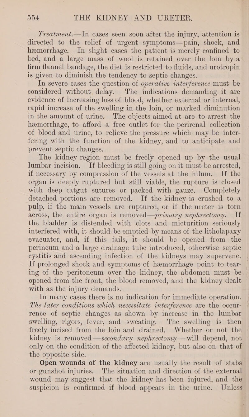 Treatment.—In cases seen soon after the injury, attention 1s directed to the relief of urgent symptoms—pain, shock, and hemorrhage. In slight cases the patient is merely confined to bed, and a large mass of wool is retained over the loin by a firm flannel bandage, the diet is restricted to fluids, and urotropin is given to diminish the tendency to septic changes. In severe cases the question of operative interference must be considered without delay. The indications demanding it are evidence of increasing loss of blood, whether external or internal, rapid increase of the swelling in the loin, or marked diminution in the amount of urine. The objects aimed at are to arrest the heemorrhage, to afford a free outlet for the perirenal collection of blood and urine, to relieve the pressure which may be inter- fering with the function of the kidney, and to anticipate and prevent septic changes. The kidney region must be freely opened up by the usual lumbar incision. If bleeding is still going on it must be arrested, if necessary by compression of the vessels at the hilum. If the organ is deeply ruptured but still viable, the rupture is closed with deep catgut sutures or packed with gauze. Completely detached portions are removed. If the kidney is crushed to a pulp, if the main vessels are ruptured, or if the ureter is torn across, the entire organ is removed—primary nephrectomy. If the bladder is distended with clots and micturition seriously interfered with, it should be emptied by means of the litholapaxy evacuator, and, if this fails, it should be opened from the perineum and a large drainage tube introduced, otherwise septic cystitis and ascending infection of the kidneys may supervene. If prolonged shock and symptoms of hemorrhage point to tear- ing of the peritoneum over the kidney, the abdomen must be opened from the front, the blood removed, and the kidney dealt with as the injury demands. The later conditions which necessitate interference are the occur- rence of septic changes as shown by increase in the lumbar swelling, rigors, fever, and sweating. The swelling is then freely incised from the loin and drained. Whether or not the only on the condition of the affected kidney, but also on that of the opposite side. Open wounds of the kidney are usually the result of stabs or gunshot injuries. The situation and direction of the external wound may suggest that the kidney has been injured, and the suspicion is confirmed if blood appears in the urine. Unless