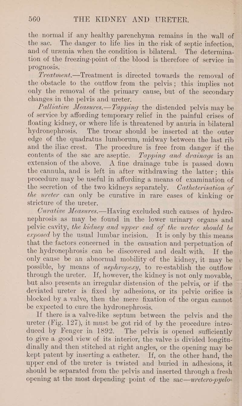 the normal if any healthy parenchyma remains in the wall of the sac. The danger to life lies in the risk of septic infection, and of uremia when the condition is bilateral. The determina- tion of the freezing-point of the blood is therefore of service in prognosis. ; Treatment.—Treatment is directed towards the removal of the obstacle to the outflow from the pelvis; this implies not only the removal of the primary cause, but of the secondary changes in the pelvis and ureter. Palliative Measures.—Tapping the distended pelvis may be of service by affording temporary relief in the painful crises of floating kidney, or where life is threatened by anuria in bilateral ‘hydronephrosis. The trocar should be inserted at the outer edge of the quadratus lumborum, midway between the last rib and the iliac crest. The procedure is free from danger if the contents of the sac are aseptic. Zapping and drainage is an extension of the above. A fine drainage tube is passed down the cannula, and is left in after withdrawing the latter; this procedure may be useful in affording a means of examination of the secretion of the two kidneys separately. Catheterisation of the ureter can only be curative in rare cases of kinking or stricture of the ureter. Curative Measwres.—Having excluded such causes of hydro- nephrosis as may be found in the lower urinary organs and pelvic cavity, the kidney and upper end of the ureter should be exposed by the usual lumbar incision. It is only by this means that the factors concerned in the causation and perpetuation of the hydronephrosis can be discovered and dealt with. If the only cause be an abnormal mobility of the kidney, it may be possible, by means of nephropery, to re-establish the outflow through the ureter. If, however, the kidney is not only movable, but also presents an irregular distension of the pelvis, or if the deviated ureter is fixed by adhesions, or its pelvic orifice is: blocked by a valve, then the mere fixation of the organ cannot be expected to cure the hydronephrosis. If there is a valve-like septum between the pelvis and the ureter (Fig. 127), it must be got rid of by the procedure intro- duced by Fenger in 1892. The pelvis is opened sufticiently to give a good view of its interior, the valve is divided longitu- dinally and then stitched at right angles, or the opening may be kept patent by inserting a catheter. If, on the other hand, the upper end of the ureter is twisted and buried in adhesions, it should be separated from the pelvis and inserted through a fresh opening at the most depending point of the sac—wretero-pyelo-