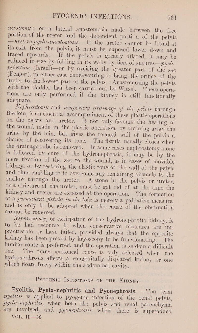 neostomy ; or a lateral anastomosis made between the free portion of the ureter and the dependent portion of the pelvis —uretero-pyelo-anastomosis. If the ureter cannot be found at its exit from the pelvis, it must be exposed lower down and traced upwards. If the pelvis is greatly dilated, it may be reduced in size by folding in its walls by tiers of sutures—pyelo- plication (Israél)—-or by excising the greater part of the sac (Fenger), in either case endeavouring to bring the orificé of the ureter to the lowest part of the pelvis. Anastomosing the pelvis with the bladder has been carried out by Witzel. These opera- tions ‘are only performed if the kidney is still functionally adequate. Nephrostomy and temporary draimage of the pelvis through the loin, is an essential accompaniment of these plastic operations on the pelvis and ureter. It not only favours the healing of the wound made in the plastic operation, by draining away the urine by the loin, but gives the relaxed wall of the pelvis a chance of recovering its tone. The fistula usually closes when the drainage-tube is removed. In some cases nephrostomy alone is followed by cure of the hydronephrosis, it may be by the mere fixation of the sac to the wound, as in cases of movable kidney, or by restoring the elastic tone of the wall of the pelvis and thus enabling it to overcome any remaining obstacle to the outflow through the ureter. &lt;A stone in the pelvis or ureter, or a stricture of the ureter, must be got rid of at the time the kidney and ureter are exposed at the operation. The formation of a permanent fistula in the loin is merely a palliative measure, and is only to be adopted when the cause of the obstruction cannot be removed. Nephrectomy, or extirpation of the hydronephrotic kidney, is to be had recourse to when conservative measures are im- practicable or have failed, provided always that the opposite kidney has been proved by kryoscopy to be functionating. The lumbar route is preferred, and the operation is seldom a difficult one. ‘The trans-peritoneal route is only selected when the hydronephrosis affects a congenitally displaced kidney or one which floats freely within the abdominal cavity. Pyogenic INFECTIONS or THE KIDNEY. Pyelitis, Pyelo-nephritis and Pyonephrosis. — The term pyelitis is applied to pyogenic infection of the renal pelvis, pyeclo-nephrites, when both the pelvis and renal parenchyma are involved, and pyonephrosis when there is superadded VOL. 11-36