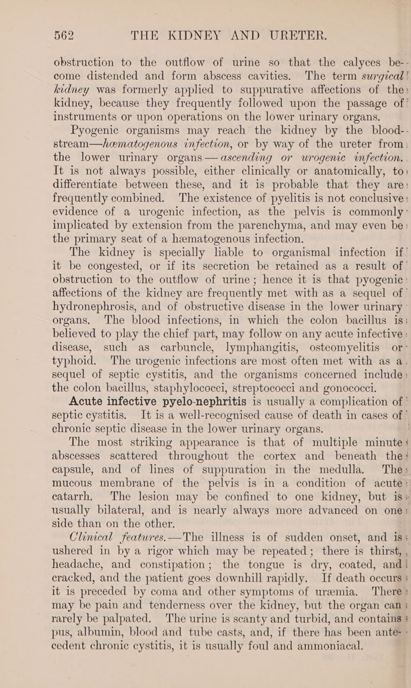 obstruction to the outflow of urine so that the calyces be-- come distended and form abscess cavities. The term swrgzcal! kidney was formerly applied to suppurative affections of the: kidney, because they frequently followed upon the passage of’ instruments or upon operations on the lower urinary organs. Pyogenic organisms may reach the kidney by the blood-- stream—hematogenous infection, or by way of the ureter from: the lower urinary organs— ascending or urogenice infection. . It is not always possible, either clinically or anatomically, to) differentiate between these, and it is probable that they are: frequently combined. The existence of pyelitis is not conclusive: evidence of a urogenic infection, as the pelvis is commonly’ implicated by extension from the parenchyma, and may even be: the primary seat of a hematogenous infection. The kidney is specially lable to organismal infection if’ it be congested, or if its secretion be retained as a result of obstruction to the outflow of urine; hence it is that pyogenic : affections of the kidney are frequently met with as a sequel of’ hydronephrosis, and of obstructive disease in the lower urinary - organs. The blood infections, in which the colon bacillus is: believed to play the chief part, may follow on any acute infective : disease, such as carbuncle, lymphangitis, osteomyelitis or: typhoid. The urogenic infections are most often met with as a sequel of septic cystitis, and the organisms concerned include: the colon bacillus, staphylococci, streptococci and gonococci. Acute infective pyelo-nephritis is usually a complication of | septic cystitis. It is a well- -recognised cause of death in cases of chronic septic disease in the lower urinary organs. The most striking appearance is that of multiple minute | abscesses scattered throughout the cortex and beneath the! capsule, and of lines of suppuration in the medulla. The: mucous membrane of the pelvis is in a condition of acute» catarrh. The lesion may be confined to one kidney, but is» usually bilateral, and is nearly always more advanced on one: side than on the other. Clinical featwres.—The illness is of sudden onset, and iss ushered in by a rigor which may be repeated ; there is thirst, , headache, and constipation; the tongue is dry, coated, and | cracked, and the patient goes downhill rapidly. If death occurs : it is preceded by coma and other symptoms of uremia. There ? may be pain and tenderness over the kidney, but the organ can } rarely be palpated. The urine is scanty and turbid, and contains } pus, albumin, blood and tube casts, and, if there has been ante - cedent chronic cystitis, it is usually foul and ammoniaceal.