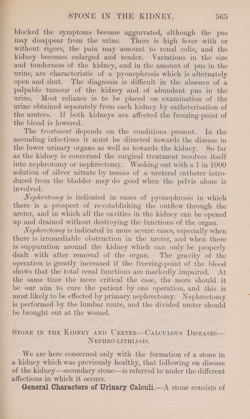 blocked the symptoms become aggravated, although the pus may disappear from the urine. ‘There is high fever with or without rigors, the pain may amount to renal colic, and the kidney becomes enlarged and tender. Variations in the size and tenderness of the kidney, and in the amount of pus in the urine, are characteristic of a pyonephrosis which is alternately open and shut. The diagnosis is difficult in the absence of a palpable tumour of the kidney and of abundant pus in the urine. Most reliance is to be placed on examination of the urine obtained separately from each kidney by catheterisation of the ureters. If both kidneys are affected the freezing-point of the blood is lowered. The treatment depends on the conditions present. In the ascending infections it must be directed towards the disease in the lower urinary organs as well as towards the kidney. So far as the kidney is concerned the surgical treatment resolves itself into nephrotomy or nephrectomy. Washing out with a 1 in 1000 solution of silver nitrate by means of a ureteral catheter intro- duced from the bladder may do good when the pelvis alone is involved. Nephrotomy is indicated in cases of pyonephrosis in which there is a prospect of re-establishing the outflow through the ureter, and in which all the cavities in the kidney can be opened up and drained without destroying the functions of the organ. Nephrectomy is indicated in more severe cases, especially when there is irremediable obstruction in the ureter, and when there is suppuration around the kidney which can only be properly dealt with after removal of the organ. The gravity of the operation is greatly increased if the freezing-point of the blood shows that the total renal functions are markedly impaired. At the same time the more critical the case, the more should it be our aim to cure the patient by one operation, and this is most likely to be effected by primary nephrectomy. Nephrectomy is performed by the lumbar route, and the divided ureter should be brought out at the wound. STONE IN THE KIDNEY AND URETER—CALCULOUS DISEASES— NEPHRO-LITHIASIS. We are here concerned only with the formation of a stone in a kidney which was previously healthy, that following on disease of the kidney—secondary stone—is referred to under the different affections in which it occurs. : General Characters of Urinary Calculi.—A stone consists of