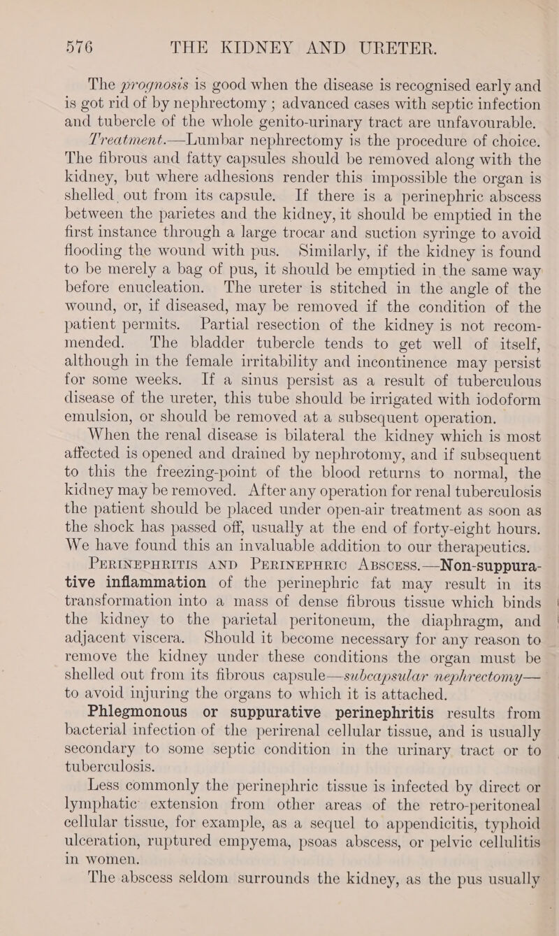 The prognosis is good when the disease is recognised early and is got rid of by nephrectomy ; advanced cases with septic infection and tubercle of the whole genito-urinary tract are unfavourable. Treatment.—Lumbar nephrectomy is the procedure of choice. The fibrous and fatty capsules should be removed along with the kidney, but where adhesions render this impossible the organ is shelled out from its capsule. If there is a perinephric abscess between the parietes and the kidney, it should be emptied in the first instance through a large trocar and suction syringe to avoid flooding the wound with pus. Similarly, if the kidney is found to be merely a bag of pus, it should be emptied in the same way before enucleation. The ureter is stitched in the angle of the wound, or, if diseased, may be removed if the condition of the patient permits. Partial resection of the kidney is not recom- mended. The bladder tubercle tends to get well of itself, although in the female irritability and incontinence may persist for some weeks. If a sinus persist as a result of tuberculous disease of the ureter, this tube should be irrigated with iodoform emulsion, or should be removed at a subsequent operation. — When the renal disease is bilateral the kidney which is most affected is opened and drained by nephrotomy, and if subsequent to this the freezing-point of the blood returns to normal, the kidney may be removed. After any operation for renal tuberculosis the patient should be placed under open-air treatment as soon as the shock has passed off, usually at the end of forty-eight hours. We have found this an invaluable addition to our therapeutics. PERINEPHRITIS AND PERINEPHRIC ABSCESS.—Non-suppura- tive inflammation of the perinephric fat may result in its transformation into a mass of dense fibrous tissue which binds the kidney to the parietal peritoneum, the diaphragm, and adjacent viscera. Should it become necessary for any reason to remove the kidney under these conditions the organ must be shelled out from its fibrous capsule—subcapsular nephrectomy— to avoid injuring the organs to which it is attached. Phlegmonous or suppurative perinephritis results from bacterial infection of the perirenal cellular tissue, and is usually secondary to some septic condition in the urinary tract or to tuberculosis. Less commonly the perinephric tissue is infected by direct or lymphatic extension from other areas of the retro-peritoneal cellular tissue, for example, as a sequel to appendicitis, typhoid ulceration, ruptured empyema, psoas abscess, or pelvic cellulitis in women. | The abscess seldom surrounds the kidney, as the pus usually