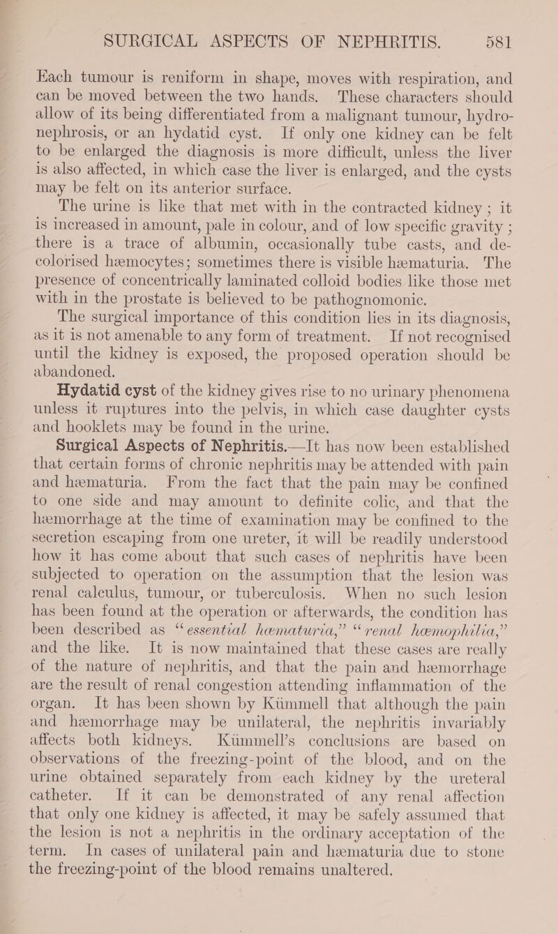 SURGICAL ASPECTS OF NEPHRITIS. 58] Each tumour is reniform in shape, moves with respiration, and can be moved between the two hands. These characters should allow of its being differentiated from a malignant tumour, hydro- nephrosis, or an hydatid cyst. If only one kidney can be felt to be enlarged the diagnosis is more difficult, unless the liver is also affected, in which case the liver is enlarged, and the cysts may be felt on its anterior surface. The urine is like that met with in the contracted kidney ; it is increased in amount, pale in colour, and of low specific gravity ; there is a trace of albumin, occasionally tube casts, and de- colorised hemocytes; sometimes there is visible hematuria. The presence of concentrically laminated colloid bodies like those met with in the prostate is believed to be pathognomonic. The surgical importance of this condition lies in its diagnosis, as it is not amenable to any form of treatment. If not recognised until the kidney is exposed, the proposed operation should be abandoned. Hydatid cyst of the kidney gives rise to no urinary phenomena unless it ruptures into the pelvis, in which case daughter cysts and hooklets may be found in the urine. Surgical Aspects of Nephritis.—It has now been established that certain forms of chronic nephritis may be attended with pain and hematuria. From the fact that the pain may be confined to one side and may amount to definite colic, and that the hemorrhage at the time of examination may be confined to the secretion escaping from one ureter, it will be readily understood how it has come about that such cases of nephritis have been subjected to operation on the assumption that the lesion was renal calculus, tumour, or tuberculosis. When no such lesion has been found at the operation or afterwards, the condition has been described as “essential hematuria,” “renal hemophilia,” and the like. It is now maintained that these cases are really of the nature of nephritis, and that the pain and hemorrhage are the result of renal congestion attending inflammation of the organ. It has been shown by Ktimmell that although the pain and hemorrhage may be unilateral, the nephritis invariably affects both kidneys. Ktimmell’s conclusions are based on observations of the freezing-point of the blood, and on the urine obtained separately from each kidney by the ureteral catheter. If it can be demonstrated of any renal affection that only one kidney is affected, it may be safely assumed that the lesion is not a nephritis in the ordinary acceptation of the term. In cases of unilateral pain and hematuria due to stone the freezing-point of the blood remains unaltered.