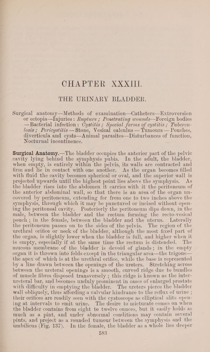 CHAPTER XXXIII. THE URINARY BLADDER. Surgical anatomy—Methods of examination—Catheters—Extroversion or ectopia—Injuries: Rupture ; Penetrating wownds—Foreign bodies — Bacterial infection: Cystitis ; Special forms of cystitis ; Tubercu- losis ; Pericystitis —Stone, Vesical calculus — Tumours — Pouches, diverticula and cysts—Animal parasites—Disturbances of function, Nocturnal incontinence. — Surgical Anatomy.—The bladder occupies the anterior part of the pelvic cavity lying behind the symphysis pubis. In the adult, the bladder, when empty, is entirely within the pelvis, its walls are contracted and firm and lie in contact with one another. As the organ becomes filled with fluid the cavity becomes spherical or oval, and the superior wall is projected upwards until the highest point lies above the symphysis. As the bladder rises into the abdomen it carries with it the peritoneum of the anterior abdominal wall, so that there is an area of the organ un- covered by peritoneum, extending for from one to two inches above the symphysis, through which it may be punctured or incised without open- ing the peritoneal cavity. Posteriorly the peritoneum dips down, in the male, between the bladder and the rectum forming the recto-vesical pouch ; in the female, between the bladder and the uterus. Laterally the peritoneum passes on to the sides of the pelvis. The region of the urethral orifice or neck of the bladder, although the most fixed part of the organ, is slightly lower when the bladder is full, and higher when it is empty, especially if at the same time the rectum is distended. The mucous membrane of the bladder is devoid of glands; in the empty organ it is thrown into folds except in the triangular area—the trigone— the apex of which is at the urethral orifice, while the base is represented by a line drawn between the openings of the ureters. Stretching across between the ureteral openings is a smooth, curved ridge due to bundles of muscle fibres disposed transversely ; this ridge is known as the inter- ureteral bar, and becomes unduly prominent in cases of enlarged prostate with difficulty in emptying the bladder. The ureters pierce the bladder wall obliquely, thus affording a valvular hindrance to the reflux of urine ; their orifices are reaclily seen with the cystoscope as elliptical slits open- ing at intervals to emit urine. The desire to micturate comes on when the bladder contains from eight to twelve ounces, but it easily holds as much as a pint, and under abnormal conditions may contain several pints, and project as a rounded tumour between the symphysis and the umbilicus (Fig. 187). In the female, the bladder as a whole lies deeper