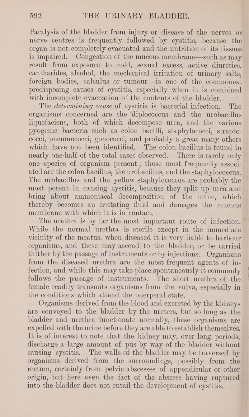 Paralysis of the bladder from injury or disease of the nerves or nerve centres is frequently followed by cystitis, because the organ is not completely evacuated and the nutrition of its tissues is impaired. Congestion of the mucous membrane—such as may result from exposure to cold, sexual excess, active diuretics, cantharides, aleohol, the mechanical irritation of urinary salts, foreign bodies, calculus or tumour—is one of the commonest predisposing causes of cystitis, especially when it is combined with incomplete evacuation of the contents of the bladder. The determining cause of cystitis is bacterial infection. The organisms concerned are the ‘diplococcus and the urobacillus liquefaciens, both of which decompose urea, and the various pyogenic bacteria such as colon bacilli, staphylococci, strepto- coccl, pneumococci, gonococci, and probably a great many others which have not been identified. The colon bacillus is found in one species of organism present; those most frequently associ- ated are the colon bacillus, the urobacillus, and the staphylococcus. The urobacillus and the yellow staphylococcus are probably the most potent in causing cystitis, because they split up urea and bring about ammoniacal decomposition of the urine, which thereby becomes an irritating fluid and damages the mucous membrane with which it is in contact. The urethra is by far the most important route of infection. While the normal urethra is sterile except in the immediate vicinity of the meatus, when diseased it is very liable to harbour organisms, and these may ascend to the bladder, or be carried thither by the passage of instruments or by injections. Organisms from the diseased urethra are the most frequent agents of in- fection, and while this may take place spontaneously it commonly follows the passage of instruments. The short urethra of the female readily transmits organisms from the vulva, especially in the conditions which attend the puerperal state. are conveyed to the bladder by the ureters, but so long as the bladder and urethra functionate normally, these organisms are expelled with the urine before they are able to establish themselves. It is of interest to note that the kidney may, over long periods, discharge a large amount of pus by way of the bladder without causing cystitis. The walls of the bladder may be traversed by organisms derived from the surroundings, possibly from the rectum, certainly from pelvic abscesses of appendicular or other origin, but here even the fact of the abscess having ruptured into the bladder does not entail the development of cystitis. | |