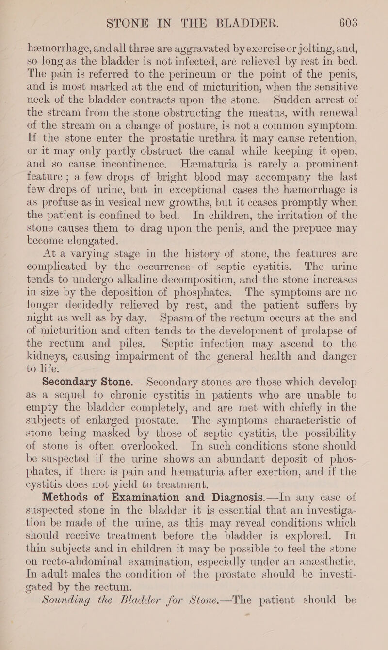 hemorrhage, andall three are aggravated by exercise or jolting, and, so long as the bladder is not infected, are relieved by rest in bed. The pain is referred to the perineum or the point of the penis, and is most marked at the end of micturition, when the sensitive neck of the bladder contracts upon the stone. Sudden arrest of the stream from the stone obstructing the meatus, with renewal of the stream on a change of posture, is not a common symptom. It the stone enter the prostatic urethra it may cause retention, or it may only partly obstruct the canal while keeping it open, and so cause Incontinence. Hematuria is rarely a prominent feature ; a few drops of bright blood may accompany the last few drops of urine, but in exceptional cases the hemorrhage is as profuse as in vesical new growths, but it ceases promptly when the patient is confined to bed. In children, the irritation of the stone causes them to drag upon the penis, and the prepuce may become elongated. At a varying stage in the history of stone, the features are complicated by the occurrence of septic cystitis. The urine tends to undergo alkaline decomposition, and the stone increases in size by the deposition of phosphates. The symptoms are no longer decidedly relieved by rest, and the patient suffers by night as well as by day. Spasm of the rectum occurs at the end of micturition and often tends to the development of prolapse of the rectum and piles. Septic infection may ascend to the kidneys, causing impairment of the general health and danger to life. Secondary Stone.—Secondary stones are those which develop as a sequel to chronic cystitis in patients who are unable to empty the bladder completely, and are met with chiefly in the subjects of enlarged prostate. The symptoms characteristic of stone being masked by those of septic cystitis, the possibility of stone is often overlooked. In such conditions stone should be suspected if the urine shows an abundant deposit of phos- phates, if there 1s pain and hematuria after exertion, and if the cystitis does not yield to treatment. Methods of Examination and Diagnosis.—In any case of suspected stone in the bladder it is essential that an investiga- tion be made of the urine, as this may reveal conditions which should receive treatment before the bladder is explored. In thin subjects and in children it may be possible to feel the stone on recto-abdominal examination, especially under an anzesthetic. In adult males the condition of the prostate should be investi- gated by the rectum. Sounding the Bladder for Stone.-—The patient should be