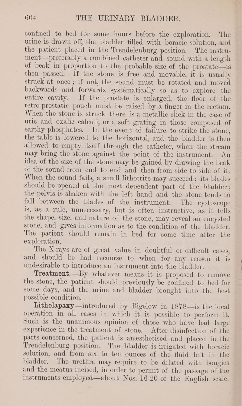 confined to bed for some hours before the exploration. The urine is drawn off, the bladder filled with boracic solution, and the patient placed in the Trendelenburg position. The instru- ment—preferably a combined catheter and sound with a length of beak in proportion to the probable size of the prostate—is then passed. If the stone is free and movable, it is usually struck at once ; if not, the sound must be rotated and moved backwards and forwards systematically so as to explore the entire cavity. If the prostate is enlarged, the floor of the retro-prostatic pouch must be raised by a finger in the rectum. When the stone is struck there is a metallic click in the case of uric and oxalic calculi, or a soft grating in those composed of earthy phosphates. In the event of failure to strike the stone, the table is lowered to the horizontal, and the bladder is then allowed to empty itself through the catheter, when the stream inay bring the stone against the point of the instrument. An idea of the size of the stone may be gained by drawing the beak of the sound from end to-end and then from side to side of it. should be opened at the most dependent part of the bladder ; the pelvis is shaken with the left hand and the stone tends to fall between the blades of the instrument. The cystoscope is, as a rule, unnecessary, but is often instructive, as it tells the shape, size, and nature of the stone, may reveal an encysted stone, and gives information as to the condition of the bladder. The patient should remain in bed for some time after the exploration. The X-rays are of great value in doubtful or difficult cases, and should be had recourse to when for any reason it is undesirable to introduce an instrument into the bladder. Treatment.—By whatever means it is proposed to remove the stone, the patient should previously be confined to bed for some days, and the urine and bladder brought into the best possible condition. Litholapaxy— introduced by Bigelow in 1878—is the ideal operation in all cases in which it is possible to perform it. Such is the unanimous opinion of those who have had large experience in the treatment of stone. After disinfection of the parts concerned, the patient is anesthetised and placed in the Trendelenburg position. ‘The bladder is irrigated with boracie solution, and from six to ten ounces of the fluid left in the bladder. The urethra may require to be dilated with bougies and the meatus incised, in order to permit of the passage of the instruments employed—about Nos, 16-20 of the English scale.