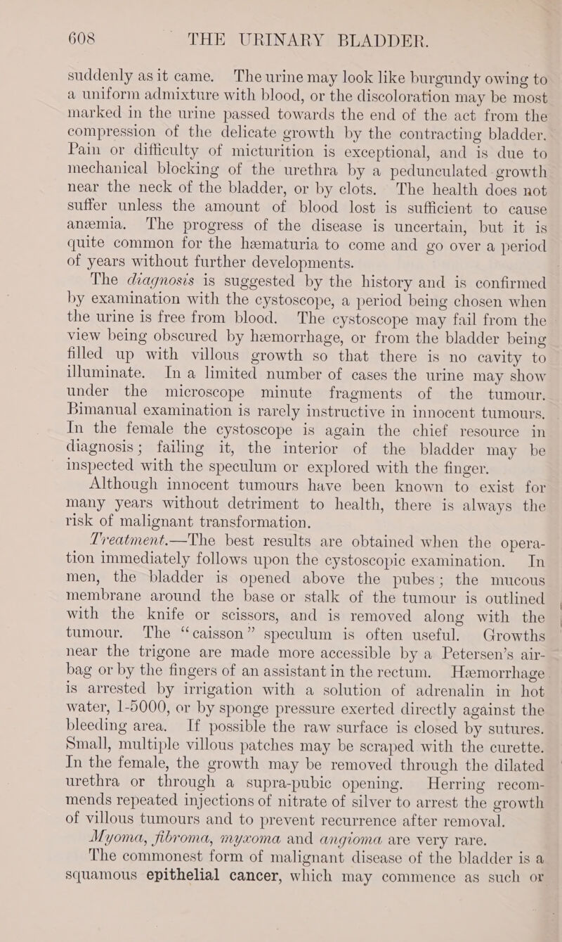 suddenly asit came. The urine may look like burgundy owing to a uniform admixture with blood, or the discoloration may be most marked in the urine passed towards the end of the act from the compression of the delicate growth by the contracting bladder. Pain or difficulty of micturition is exceptional, and is due to mechanical blocking of the urethra by a pedunculated growth near the neck of the bladder, or by clots. The health does not suffer unless the amount of blood lost is sufficient to cause anemia. The progress of the disease is uncertain, but it is quite common for the hematuria to come and go over a period of years without further developments. The diagnosis is suggested by the history and is confirmed by examination with the cystoscope, a period being chosen when the urine is free from blood. The cystoscope may fail from the view being obscured by hemorrhage, or from the bladder being filled up with villous growth so that there is no cavity to uluminate. Ina limited number of cases the urine may show under the microscope minute fragments of the tumour, Bimanual examination is rarely instructive in innocent tumours, In the female the cystoscope is again the chief resource in diagnosis; failing it, the interior of the bladder may be inspected with the speculum or explored with the finger. Although innocent tumours have been known to exist for many years without detriment to health, there is always the risk of malignant transformation. Treatment.—The best results are obtained when the opera- tion immediately follows upon the cystoscopic examination. In men, the bladder is opened above the pubes; the mucous membrane around the base or stalk of the tumour is outlined with the knife or scissors, and is removed along with the tumour. The “caisson” speculum is often useful. Growths near the trigone are made more accessible by a Petersen’s air- bag or by the fingers of an assistant in the rectum. Hemorrhage. is arrested by irrigation with a solution of adrenalin in hot water, 1-5000, or by sponge pressure exerted directly against the bleeding area. If possible the raw surface is closed by sutures. Small, multiple villous patches may be scraped with the curette. In the female, the growth may be removed through the dilated urethra or through a supra-pubic opening. Herring recom- mends repeated injections of nitrate of silver to arrest the growth of villous tumours and to prevent recurrence after removal. Myoma, fibroma, myxoma and angioma are very rare. The commonest form of malignant disease of the bladder is a squamous epithelial cancer, which may commence as such or