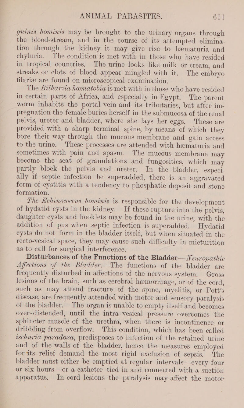 guns hominis may be brought to the urinary organs through the blood-stream, and in the course of its attempted elimina- tion through the kidney it may give rise to hematuria and chyluria. The condition is met with in those who have resided in tropical countries. The urine looks like milk or cream, and streaks or clots of blood appear mingled with it. The embryo filariz are found on microscopical examination. The Bilharzva hematobia is met with in those who have resided in certain parts of Africa, and especially in Egypt. The parent worm inhabits the portal vein and its tributaries, but after im- pregnation the female buries herself in the submucosa of the renal pelvis, ureter and bladder, where she lays her eggs. These are provided with a sharp terminal spine, by means of which they bore their way through the mucous membrane and gain access to the urine. These processes are attended with hematuria and sometimes with pain and spasm. The mucous membrane may become the seat of granulations and fungosities, which may partly block the pelvis and ureter. In the bladder, especi- ally if septic infection be superadded, there is an aggravated form of cystitis with a tendency to phosphatic deposit and stone formation. The Echinococcus hominis is responsible for the development of hydatid cysts in the kidney. If these rupture into the pelvis, daughter cysts and hooklets may be found in the urine, with the addition of pus when septic infection is superadded. Hydatid cysts do not form in the bladder itself, but when situated in the recto-vesical space, they may cause such difficulty in micturition as to call for surgical interference. Disturbances of the Functions of the Bladder—Newropathic Affections of the Bladder.—The functions of the bladder are frequently disturbed in affections of the nervous system. Gross lesions of the brain, such as cerebral hemorrhage, or of the cord, such as may attend fracture of the spine, myelitis, or Pott’s disease, are frequently attended with motor and sensory paralysis of the bladder. The organ is unable to empty itself and becomes over-distended, until the intra-vesical pressure overcomes the sphincter muscle of the urethra, when there is incontinence or dribbling from overflow. This condition, which has been called uschuria paradoxa, predisposes to infection of the retained urine and of the walls of the bladder, hence the measures employed foraits relief demand the most rigid exclusion of sepsis. The bladder must either be emptied at regular intervals—-every four or six hours—or a catheter tied in and connected with a suction apparatus, In cord lesions the paralysis may affect the motor