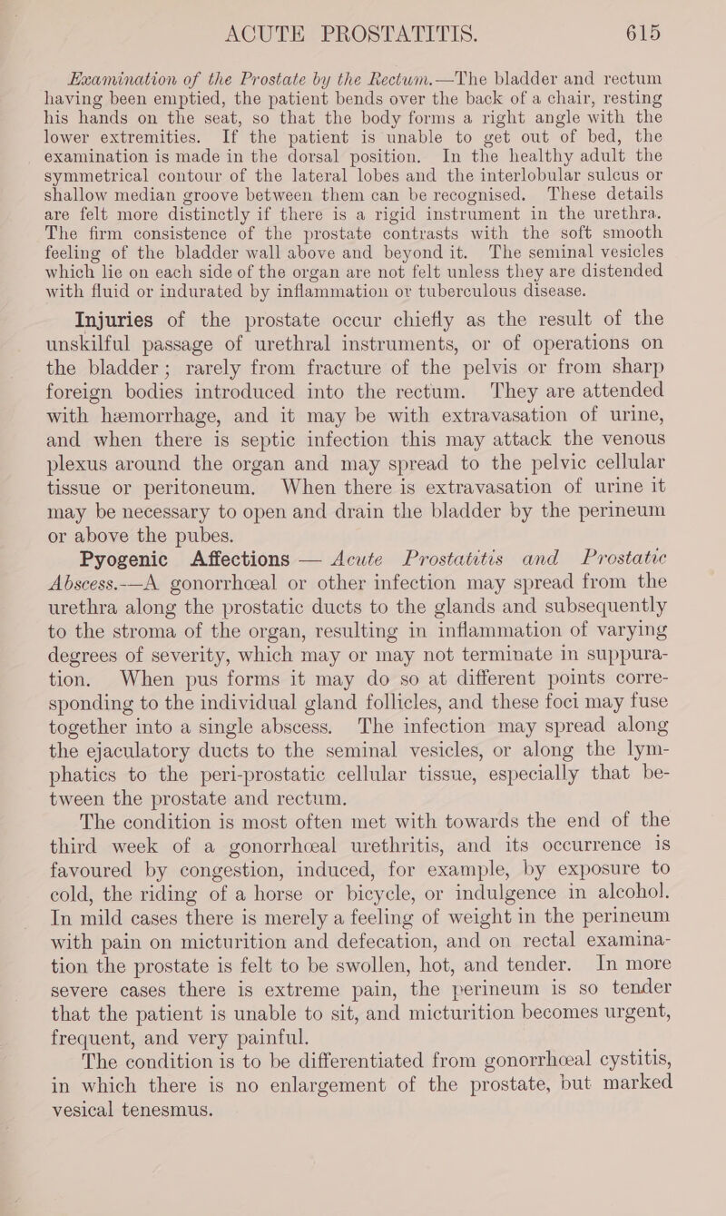 Examination of the Prostate by the Rectum.—The bladder and rectum having been emptied, the patient bends over the back of a chair, resting his hands on the seat, so that the body forms a right angle with the lower extremities. If the patient is unable to get out of bed, the examination is made in the dorsal position. In the healthy adult the symmetrical contour of the lateral lobes and the interlobular sulcus or shallow median groove between them can be recognised. These details are felt more distinctly if there is a rigid instrument in the urethra. The firm consistence of the prostate contrasts with the soft smooth feeling of the bladder wall above and beyond it. The seminal vesicles which lie on each side of the organ are not felt unless they are distended with fluid or indurated by inflammation or tuberculous disease. Injuries of the prostate occur chiefly as the result of the unskilful passage of urethral instruments, or of operations on the bladder; rarely from fracture of the pelvis or from sharp foreign bodies introduced into the rectum. They are attended with hemorrhage, and it may be with extravasation of urine, and when there is septic infection this may attack the venous plexus around the organ and may spread to the pelvic cellular tissue or peritoneum. When there is extravasation of urine it may be necessary to open and drain the bladder by the perineum or above the pubes. Pyogenic Affections — Acute Prostatitis and Prostatec Abscess.-—A gonorrhceal or other infection may spread from the urethra along the prostatic ducts to the glands and subsequently to the stroma of the organ, resulting in inflammation of varying degrees of severity, which may or may not terminate In suppura- tion. When pus forms it may do so at different points corre- sponding to the individual gland follicles, and these foci may fuse together into a single abscess. The infection may spread along the ejaculatory ducts to the seminal vesicles, or along the lym- phatics to the peri-prostatic cellular tissue, especially that be- tween the prostate and rectum. The condition is most often met with towards the end of the third week of a gonorrhceal urethritis, and its occurrence is favoured by congestion, induced, for example, by exposure to cold, the riding of a horse or bicycle, or indulgence in alcohol. In mild cases there is merely a feeling of weight in the perineum with pain on micturition and defecation, and on rectal examina- tion the prostate is felt to be swollen, hot, and tender. In more severe cases there is extreme pain, the perineum is so tender that the patient is unable to sit, and micturition becomes urgent, frequent, and very painful. The condition is to be differentiated from gonorrhceal cystitis, in which there is no enlargement of the prostate, but marked vesical tenesmus.