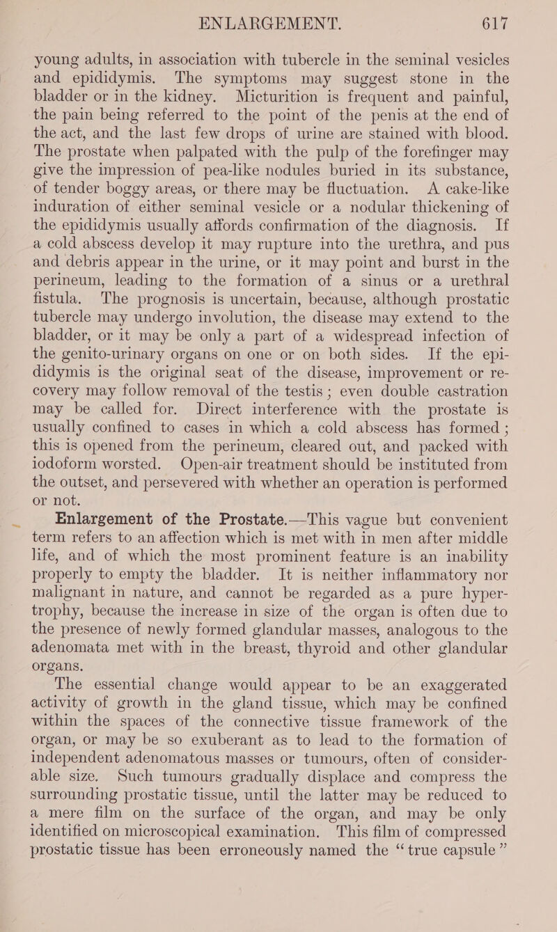 young adults, in association with tubercle in the seminal vesicles and epididymis. The symptoms may suggest stone in the bladder or in the kidney. Micturition is frequent and painful, the pain being referred to the point of the penis at the end of the act, and the last few drops of urine are stained with blood. The prostate when palpated with the pulp of the forefinger may give the impression of pea-like nodules buried in its substance, of tender boggy areas, or there may be fluctuation. A cake-like induration of either seminal vesicle or a nodular thickening of the epididymis usually affords confirmation of the diagnosis. If a cold abscess develop it may rupture into the urethra, and pus and debris appear in the urine, or it may point and burst in the perineum, leading to the formation of a sinus or a urethral fistula. The prognosis is uncertain, because, although prostatic tubercle may undergo involution, the disease may extend to the bladder, or it may be only a part of a widespread infection of the genito-urinary organs on one or on both sides. If the epi- didymis is the original seat of the disease, improvement or re- covery may follow removal of the testis ; even double castration may be called for. Direct interference with the prostate is usually confined to cases in which a cold abscess has formed ; this 1s opened from the perineum, cleared out, and packed with iodoform worsted. Open-air treatment should be instituted from the outset, and persevered with whether an operation is performed or not. Enlargement of the Prostate.—This vague but convenient term refers to an affection which is met with in men after middle life, and of which the most prominent feature is an inability properly to empty the bladder. It is neither inflammatory nor malignant in nature, and cannot be regarded as a pure hyper- trophy, because the increase in size of the organ is often due to the presence of newly formed glandular masses, analogous to the adenomata met with in the breast, thyroid and other glandular organs, The essential change would appear to be an exaggerated activity of growth in the gland tissue, which may be confined within the spaces of the connective tissue framework of the organ, or may be so exuberant as to lead to the formation of independent adenomatous masses or tumours, often of consider- able size. Such tumours gradually displace and compress the surrounding prostatic tissue, until the latter may be reduced to a mere film on the surface of the organ, and may be only identified on microscopical examination. This film of compressed prostatic tissue has been erroneously named the “ true capsule ”