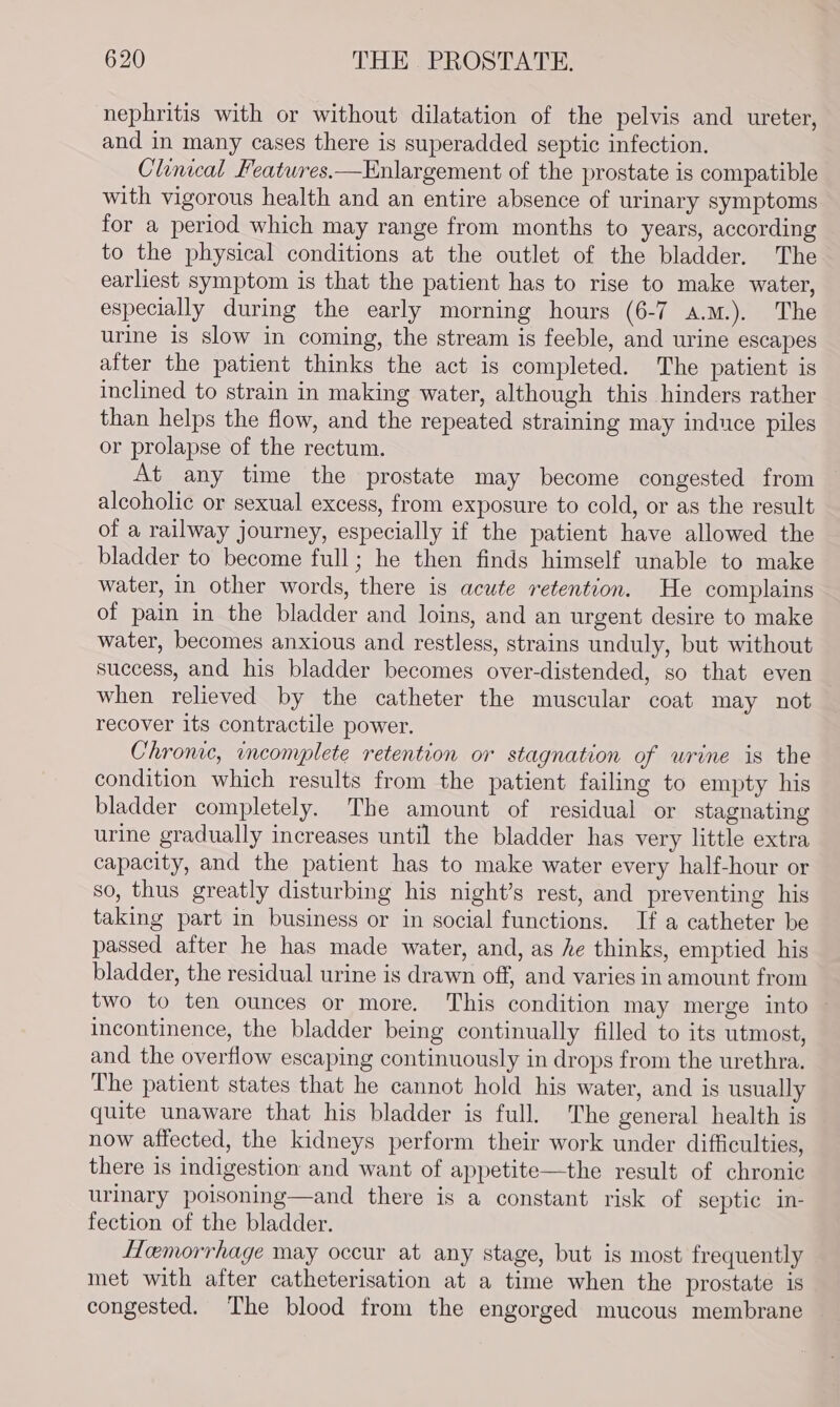 nephritis with or without dilatation of the pelvis and ureter, and in many cases there is superadded septic infection. Clinical Features.—Enlargement of the prostate is compatible with vigorous health and an entire absence of urinary symptoms for a period which may range from months to years, according to the physical conditions at the outlet of the bladder. The earliest symptom is that the patient has to rise to make water, especially during the early morning hours (6-7 a.m.). The urine is slow in coming, the stream is feeble, and urine escapes after the patient thinks the act is completed. The patient is inclined to strain in making water, although this hinders rather than helps the flow, and the repeated straining may induce piles or prolapse of the rectum. At any time the prostate may become congested from alcoholic or sexual excess, from exposure to cold, or as the result of a railway journey, especially if the patient have allowed the bladder to become full; he then finds himself unable to make water, in other words, there is acute retention. He complains of pain in the bladder and loins, and an urgent desire to make water, becomes anxious and restless, strains unduly, but without success, and his bladder becomes over-distended, so that even when relieved by the catheter the muscular coat may not recover its contractile power. Chrome, incomplete retention or stagnation of urine is the condition which results from the patient failing to empty his bladder completely. The amount of residual or stagnating urine gradually increases until the bladder has very little extra capacity, and the patient has to make water every half-hour or so, thus greatly disturbing his night’s rest, and preventing his taking part in business or in social functions. If a catheter be passed after he has made water, and, as he thinks, emptied his bladder, the residual urine is drawn off, and varies in amount from two to ten ounces or more. This condition may merge into ~ incontinence, the bladder being continually filled to its utmost, and the overflow escaping continuously in drops from the urethra. The patient states that he cannot hold his water, and is usually quite unaware that his bladder is full. The general health is now affected, the kidneys perform their work under difficulties, there is indigestion and want of appetite—the result of chronic urinary poisoning—and there is a constant risk of septic in- fection of the bladder. Hemorrhage may occur at any stage, but is most frequently met with after catheterisation at a time when the prostate is congested. The blood from the engorged mucous membrane