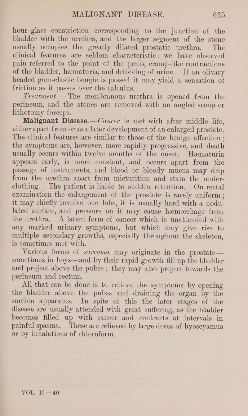 hour-glass constriction corresponding to the junction of the bladder with the urethra, and the larger segment of the stone usually occupies the greatly dilated prostatic urethra. The clinical features are seldom characteristic; we have observed pain referred to the point of the penis, cramp-like contractions of the bladder, hematuria, and dribbling of urine. If an olivary headed gum-elastic bougie is passed it may yield a sensation of friction as it passes over the calculus. Treatment.—The membranous urethra is opened from the perineum, and the stones are removed with an angled scoop or lithotomy forceps. Malignant Disease.—Cancer is met with after middle life, either apart from or as a later development of an enlarged prostate. The clinical features are similar to those of the benign affection ; the symptoms are, however, more rapidly progressive, and death usually occurs within twelve months of the onset. Hematuria appears early, is more constant, and occurs apart from the passage of instruments, and blood or bloody mucus may drip from the urethra apart from micturition and stain the under- clothing. The patient is liable to sudden retention. On rectal examination the enlargement of the prostate is rarely uniform ; it may chiefly involve one lobe, it is usually hard with a nodu- lated surface, and pressure on it may cause hemorrhage from the urethra. &lt;A latent form of cancer which is unattended with any marked urinary symptoms, but which may give rise to multiple secondary growths, especially throughout the skeleton, is sometimes met with. Various forms of sarcoma may originate in the prostate— sometimes in boys—and by their rapid growth fill up the bladder and project above the pubes ; they may also project towards the perineum and rectum. All that can be done is to relieve the symptoms by opening the bladder above the pubes and draining the organ by the suction apparatus. In spite of this the later stages of the disease are usually attended with great suffering, as the bladder becomes filled up with cancer and contracts at intervals in painful spasms. These are relieved by large doses of hyoscyamus or by inhalations of chloroform. VOL, Ii——46