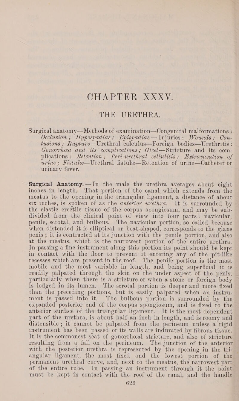 CHAPTER XXXYV. THE URETHRA. Surgical anatomy—Methods of examination—Congenital malformations : Occlusion ; Hypospadias; KEpispadias—Injuries: Wounds; Con- tusions ; Rupture—Urethral calculus—Foreign bodies—Urethritis : Gonorrhea and its complications ; Gleet—Stricture and its com- plications: Retention; Peri-wrethral cellulitis; Extravasation of urine ; Fistule—Urethral fistule—Retention of urine—Catheter or urinary fever. Surgical Anatomy.—In the male the urethra averages about eight inches in length. That portion of the canal which extends from the meatus to the opening in the triangular ligament, a distance of about six inches, is spoken of as the anterior urethra. It is surrounded by the elastic erectile tissue of the corpus spongiosum, and may be sub- divided from the clinical point of view into four parts: navicular, penile, scrotal, and bulbous. The navicular portion, so called because when distended it is elliptical or boat-shaped, corresponds to the glans penis ; it is contracted at its junction with the penile portion, and also at the meatus, which is the narrowest portion of the entire urethra. In passing a fine instrument along this portion its point should be kept in contact with the floor to prevent it entering any of the pit-like recesses which are present in the roof. The penile portion is the most mobile and the most variable in length, and being superficial it is readily palpated through the skin on the under aspect of the penis, particularly when there is a stricture or when a stone or foreign body is lodged in its lumen. The scrotal portion is deeper and more fixed - than the preceding portions, but is easily palpated when an instru- ment is passed into it. The bulbous portion is surrounded by the expanded posterior end of the corpus spongiosum, and is fixed to the anterior surface of the triangular ligament. It is the most dependent part of the urethra, is about half an inch in length, and is roomy and distensible ; it cannot be palpated from the perineum unless a rigid instrument has been passed or its walls are indurated by fibrous tissue. It is the commonest seat of gonorrheal stricture, and also of stricture resulting from a fall on the perineum. The junction of the anterior with the posterior urethra is represented by the opening in the tri- angular ligament, the most fixed and the lowest portion of the permanent urethral curve, and, next to the meatus, the narrowest part of the entire tube. In passing an instrument through it the point must be kept in contact with the roof of the canal, and the handle