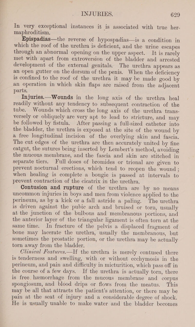 In very exceptional instances it is associated with true her- maphroditism. Epispadias—the reverse of hypospadias—is a condition in which the roof of the urethra is deficient, and the urine escapes through an abnormal opening on the upper aspect. It is rarely met with apart from extroversion of the bladder and arrested development of the external genitals. The urethra appears as an open gutter on the dorsum of the penis. When the deficiency is confined to the roof of the urethra it may be made good by an operation in which skin flaps are raised from the adjacent parts. Injuries.—Wounds in the long axis of the urethra heal readily without any tendency to subsequent contraction of the tube. Wounds which cross the long axis of the urethra trans- versely or obliquely are very apt to lead to stricture, and may be followed by fistula. After passing a full-sized catheter into the bladder, the urethra is exposed at the site of the wound by a free longitudinal incision of the overlying skin and fascia. The cut edges of the urethra are then accurately united by fine catgut, the sutures being inserted by Lembert’s method, avoiding the mucous membrane, and the fascia and skin are stitched in separate tiers. Full doses of bromides or trional are given to prevent nocturnal erections, which tend to reopen the wound ; when healing is complete a bougie is passed at intervals to prevent contraction of the cicatrix in the urethra. Contusion and rupture of the urethra are by no means uncommon injuries in boys and men from violence applied to the perineum, as by a kick or a fall astride a paling. The urethra is driven against the pubic arch and bruised or torn, usually at the junction of the bulbous and membranous portions, and the anterior layer of the triangular ligament is often torn at the same time. In fracture of the pelvis a displaced fragment of bone may lacerate the urethra, usually the membranous, but sometimes the prostatic portion, or the urethra may be actually torn away from the bladder. Clinical Features.—If the urethra is merely contused there is tenderness and swelling, with or without ecchymosis in the perineum, and pain and difficulty in micturition, which pass off in the course of a few days. If the urethra is actually torn, there is free. hemorrhage from the mucous membrane and corpus spongiosum, and blood drips or flows from the meatus. This may be all that attracts the patient’s attention, or there may be pain at the seat of injury and a considerable degree of shock. He is usually unable to make water and the bladder becomes