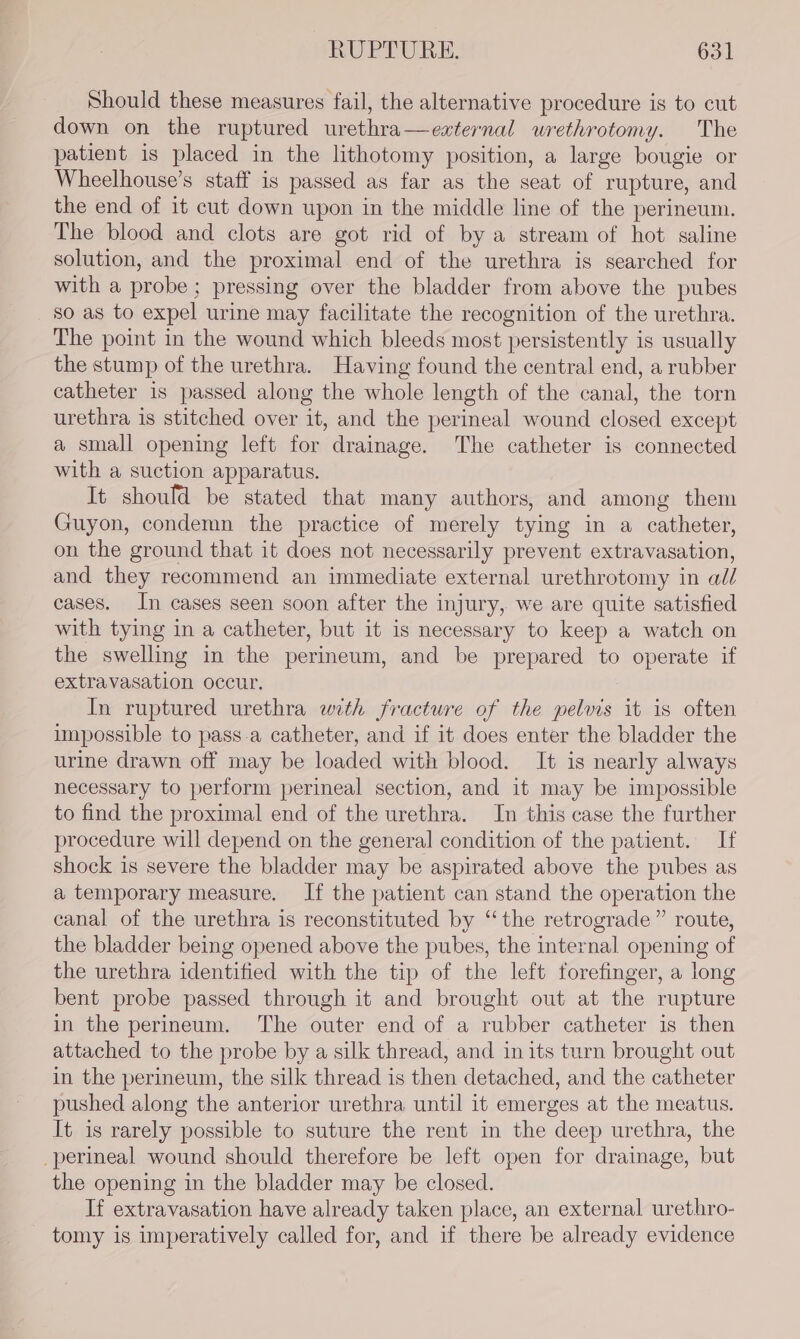 Should these measures fail, the alternative procedure is to cut down on the ruptured urethra—ezxternal wrethrotomy. The patient is placed in the lithotomy position, a large bougie or Wheelhouse’s staff is passed as far as the seat of rupture, and the end of it cut down upon in the middle line of the perineum. The blood and clots are got rid of by a stream of hot saline solution, and the proximal end of the urethra is searched for with a probe; pressing over the bladder from above the pubes so as to expel urine may facilitate the recognition of the urethra. The point in the wound which bleeds most persistently is usually the stump of the urethra. Having found the central end, a rubber catheter is passed along the whole length of the canal, the torn urethra is stitched over it, and the perineal wound closed except a small opening left for drainage. The catheter is connected with a suction apparatus. It should be stated that many authors, and among them Guyon, condemn the practice of merely tying in a catheter, on the ground that it does not necessarily prevent extravasation, and they recommend an immediate external urethrotomy in al/ cases. In cases seen soon after the injury, we are quite satisfied with tying in a catheter, but it is necessary to keep a watch on the swelling in the perineum, and be prepared to operate if extravasation occur. In ruptured urethra with fracture of the pelvis it is often impossible to pass.a catheter, and if it does enter the bladder the urine drawn off may be loaded with blood. It is nearly always necessary to perform perineal section, and it may be impossible to find the proximal end of the urethra. In this case the further procedure will depend on the general condition of the patient. If shock is severe the bladder may be aspirated above the pubes as a temporary measure. If the patient can stand the operation the canal of the urethra is reconstituted by ‘the retrograde” route, the bladder being opened above the pubes, the internal opening of the urethra identified with the tip of the left forefinger, a long bent probe passed through it and brought out at the rupture in the perineum. The outer end of a rubber catheter is then attached to the probe by a silk thread, and in its turn brought out in the perineum, the silk thread is then detached, and the catheter pushed along the anterior urethra until it emerges at the meatus. It is rarely possible to suture the rent in the deep urethra, the perineal wound should therefore be left open for drainage, but the opening in the bladder may be closed. If extravasation have already taken place, an external urethro- tomy is imperatively called for, and if there be already evidence