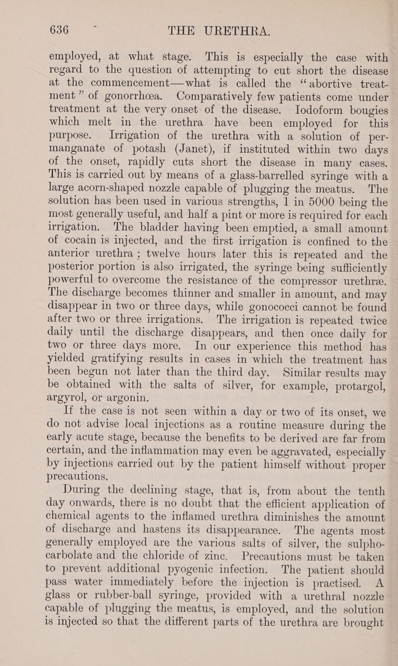 employed, at what stage. This is especially the case with regard to the question of attempting to cut short the disease at the commencement—what is called the ‘abortive treat- ment” of gonorrhcea. Comparatively few patients come under treatment at the very onset of the disease. Iodoform bougies which melt in the urethra have been employed for this purpose. . Irrigation of the urethra with a solution of per- manganate of potash (Janet), if instituted within two days of the onset, rapidly cuts short the disease in many cases. This is carried out by means of a glass-barrelled syringe with a large acorn-shaped nozzle capable of plugging the meatus. The solution has been used in various strengths, 1 in 5000 being the most generally useful, and half a pint or more is required for each irrigation. The bladder having been emptied, a small amount of cocain is injected, and the first irrigation is confined to the anterior urethra ; twelve hours later this is repeated and the posterior portion is also irrigated, the syringe being sufficiently powerful to overcome the resistance of the compressor urethree. The discharge becomes thinner and smaller in amount, and may disappear in two or three days, while gonococci cannot be found after two or three irrigations. The irrigation is repeated twice daily until the discharge disappears, and then once daily for two or three days more. In our experience this method has yielded gratifying results in cases in which the treatment has been begun not later than the third day. Similar results may be obtained with the salts of silver, for example, protargol, argyrol, or argonin. If the case is not seen within a day or two of its onset, we do not advise local injections as a routine measure during the early acute stage, because the benefits to be derived are far from certain, and the inflammation may even be aggravated, especially by injections carried out by the patient himself without proper precautions, . During the declining stage, that is, from about the tenth day onwards, there is no doubt that the efficient application of chemical agents to the inflamed urethra diminishes the amount of discharge and hastens its disappearance. The agents most generally employed are the various salts of silver, the sulpho- carbolate and the chloride of zinc. Precautions must be taken to prevent additional pyogenic infection. The patient should pass water immediately before the injection is practised. A glass or rubber-ball syringe, provided with a urethral nozzle capable of plugging the meatus, is employed, and the solution is injected so that the different parts of the urethra are brought