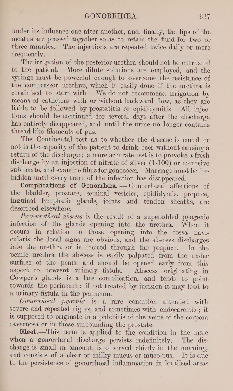 under its influence one after another, and, finally, the lips of the meatus are pressed together so as to retain the fluid for two or three minutes. The injections are repeated twice daily or more frequently. The irrigation of the posterior urethra should not be entrusted to the patient. More dilute solutions are employed, and the syringe must be powerful enough to overcome the resistance of the compressor urethra, which is easily done if the urethra is cocainised to start with. We do not recommend irrigation by means of catheters with or without backward flow, as they are hable to be followed by prostatitis or epididymitis. All injec- tions should be continued for several days after the discharge has entirely disappeared, and until the urine no longer contains thread-like filaments of pus. The Continental test as to whether the disease is cured or not is the capacity of the patient to drink beer without causing a return of the discharge ; a more accurate test is to provoke a fresh discharge by an injection of nitrate of silver (1-100) or corrosive sublimate, and examine films for gonococci. Marriage must be for- bidden until every trace of the infection has disappeared. Complications of Gonorrhea. — Gonorrheal affections of the bladder, prostate, seminal vesicles, epididymis, prepuce, inguinal lymphatic glands, joints and tendon sheaths, are described elsewhere. Peri-urethral abscess is the result of a superadded pyogenic infection of the glands opening into the urethra. When it occurs in relation to those opening into the fossa navi- cularis the local signs are obvious, and the abscess discharges into the urethra or is incised through the prepuce. In the penile urethra the abscess is easily palpated from the under surface of the penis, and should be opened early from this aspect to prevent urinary fistula. Abscess originating in Cowper’s glands is a late complication, and tends to point towards the perineum ; if not treated by incision it may lead to a urinary fistula in the perineum. Gonorrheal pyemia is a rare condition attended with severe and repeated rigors, and sometimes with endocarditis ; it is supposed to originate in a phlebitis of the veins of the corpora cavernosa or in those surrounding the prostate. Gleet.—This term is applied to the condition in the male when a gonorrhceal discharge persists indefinitely. The dis- charge is small in amount, is observed chiefly in the morning, and consists of a clear or milky mucus or muco-pus. It is due to the persistence of gonorrhceal inflammation in localised areas