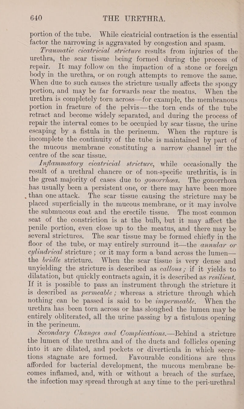portion of the tube. While cicatricial contraction is the essential factor the narrowing is aggravated by congestion and spasm. Traumatic cicatricial stricture results from injuries of the urethra, the scar tissue being formed during the process of repair. It may follow on the impaction of a stone or foreign body in the urethra, or on rough attempts to remove the same. When due to such causes the stricture usually affects the spongy portion, and may be far forwards near the meatus. When the urethra is completely torn across—for example, the membranous portion in fracture of the pelvis—the torn ends of the tube retract and become widely separated, and during the process of repair the interval comes to be occupied by scar tissue, the urine escaping by a fistula in the perineum. When the rupture is incomplete the continuity of the tube is maintained by part of the mucous membrane constituting a narrow channel in the centre of the scar tissue. Inflammatory cicatricial stricture, while occasionally the result of a urethral chancre or of non-specific urethritis, is in the great majority of cases due to gonorrhea. The gonorrhoea has usually been a persistent one, or there may have been more than one attack. The scar tissue causing the stricture may be placed superficially in the mucous membrane, or it may involve the submucous coat and the erectile tissue. The most common seat of the constriction is at the bulb, but it may affect the penile portion, even close up to the meatus, and there may be several strictures. The scar tissue may be formed chiefly in the floor of the tube, or may entirely surround it—the annular or cylindrical stricture ; or it may form a band across the Jumen— the bridle stricture. When the scar tissue is very dense and unyielding the stricture is described as callous; if it yields to dilatation, but quickly contracts again, it is described as resdlient. If it is possible to pass an instrument through the stricture it is described as permeable ; whereas a stricture through which — nothing can be passed is said to be ¢mpermeable. When the urethra has been torn across or has sloughed the lumen may be entirely obliterated, all the urine passing by a fistulous opening in the perineum. Secondary Changes and Complications.—Behind a stricture the lumen of the urethra and of the ducts and follicles opening into it are dilated, and pockets or diverticula in which secre- tions stagnate are formed. Favourable conditions are thus afforded for bacterial development, the mucous membrane be- comes inflamed, and, with or without a breach of the surface, the infection may spread through at any time to the peri-urethral