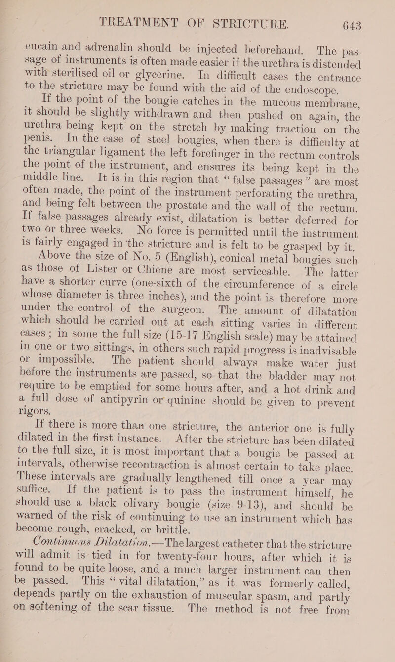 eucain and adrenalin should be injected beforehand, The pas- sage of instruments is often made easier if the urethra is distended with sterilised oil or glycerine. In difficult cases the entrance to the stricture may be found with the aid of the endoscope. If the point of the bougie catches in the mucous membrane, it should be slightly withdrawn and then pushed on again, the urethra being kept on the stretch by making traction on the penis. In the case of steel bougies, when there is difficulty at the triangular ligament the left forefinger in the rectum controls the point of the instrument, and ensures its being kept in the middle line. It is in this region that “false passages ” are most often made, the point of the instrument perforating the urethra, and being felt between the prostate and the wall of the rectum, If false passages already exist, dilatation is better deferred for two or three weeks. No force is permitted until the instrument is fairly engaged in ‘the stricture and is felt to be grasped by it. Above the size of No. 5 (English), conical metal bougies such as those of Lister or Chiene are most serviceable. The latter have a shorter curve (one-sixth of the circumference of a circle whose diameter is three inches), and the point is therefore more under the control of the surgeon. The amount of dilatation which should be carried out at each sitting varies in different cases ; in some the full size (15-17 English scale) may be attained in one or two sittings, in others such rapid progress is inadvisable or impossible. The patient should always make water just before the instruments are passed, so that the bladder may not require to be emptied for some hours after, and a hot drink and a full dose of antipyrin or quinine should be given to prevent rigors. If there is more than one stricture, the anterior one is fully dilated in the first instance. After the stricture has been dilated to the full size, it is most important that a bougie be passed at intervals, otherwise recontraction is almost certain to take place. These intervals are gradually lengthened till once a year may suffice. If the patient is to pass the instrument himself, he should use a black olivary bougie (size 9-13), and should be warned of the risk of continuing to use an instrument which has become rough, cracked, or brittle. | Continuous Dilatation.—The largest catheter that the stricture will admit is tied in for twenty-four hours, after which it is found to be quite loose, and a much larger instrument can then be passed. This “ vital dilatation,” as it was formerly called, depends partly on the exhaustion of muscular spasm, and partly on softening of the scar tissue. The method is not free from