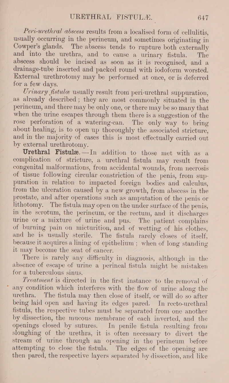 Peri-urethral abscess results from a localised form of cellulitis, usually occurring in the perineum, and sometimes originating in Cowper’s glands. The abscess tends to rupture both externally and into the urethra, and to cause a urinary fistula. The abscess should be incised as soon as it is recognised, and a drainage-tube inserted and packed round with iodoform worsted. External urethrotomy may be performed at once, or is deferred for a few days. Urinary fistule usually result from peri-urethral suppuration, as already described ; they are most commonly situated in the perineum, and there may be only one, or there may be so many that when the urine escapes through them there is a suggestion of the rose perforation of a watering-can. The only way to bring about healing, is to open up thoroughly the associated stricture, and in the majority of cases this is most effectually carried out by external urethrotomy. Urethral Fistule,—In addition to those met with as a complication of stricture, a urethral fistula may result from congenital malformations, from accidental wounds, from necrosis of tissue following circular constriction of the penis, from sup- puration in relation to impacted foreign bodies and calculus, from the ulceration caused by a new growth, from abscess in the prostate, and after operations such as amputation of the penis or lithotomy. The fistula may open on the under surface of the penis, in the scrotum, the perineum, or the rectum, and it cischarges urine or a mixture of urine and pus. The patient complains of burning pain on micturition, and of wetting of his clothes, and he is usually sterile. The fistula rarely closes of itself, because it acquires a lining of epithelium ; when of long standing it may become the seat of cancer. There is rarely any difticulty in diagnosis, although in the absence of escape of urine a perineal fistula might be mistaken for a tuberculous sinus. Treatment is directed in the first instance to the removal of any condition which interferes with the flow of urine along the urethra. The fistula may then close of itself, or will do so after being laid open and having its edges pared. In recto-urethral fistula, the respective tubes must be separated from one another by dissection, the mucous membrane of each inverted, and the openings closed by sutures. In penile fistula resulting from sloughing of the urethra, it is often necessary to divert the stream of urine through an: opening in the perineum before attempting to close the fistula. The edges of the opening are then pared, the respective layers separated by dissection, and like