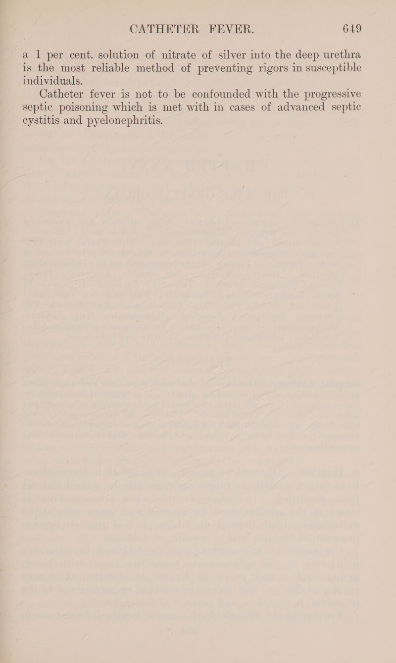 a l per cent. solution of nitrate of silver into the deep urethra is the most reliable method of preventing rigors in susceptible individuals. Catheter fever is not to be confounded with the progressive septic poisoning which is met with in cases of advanced septic cystitis and pyelonephritis.