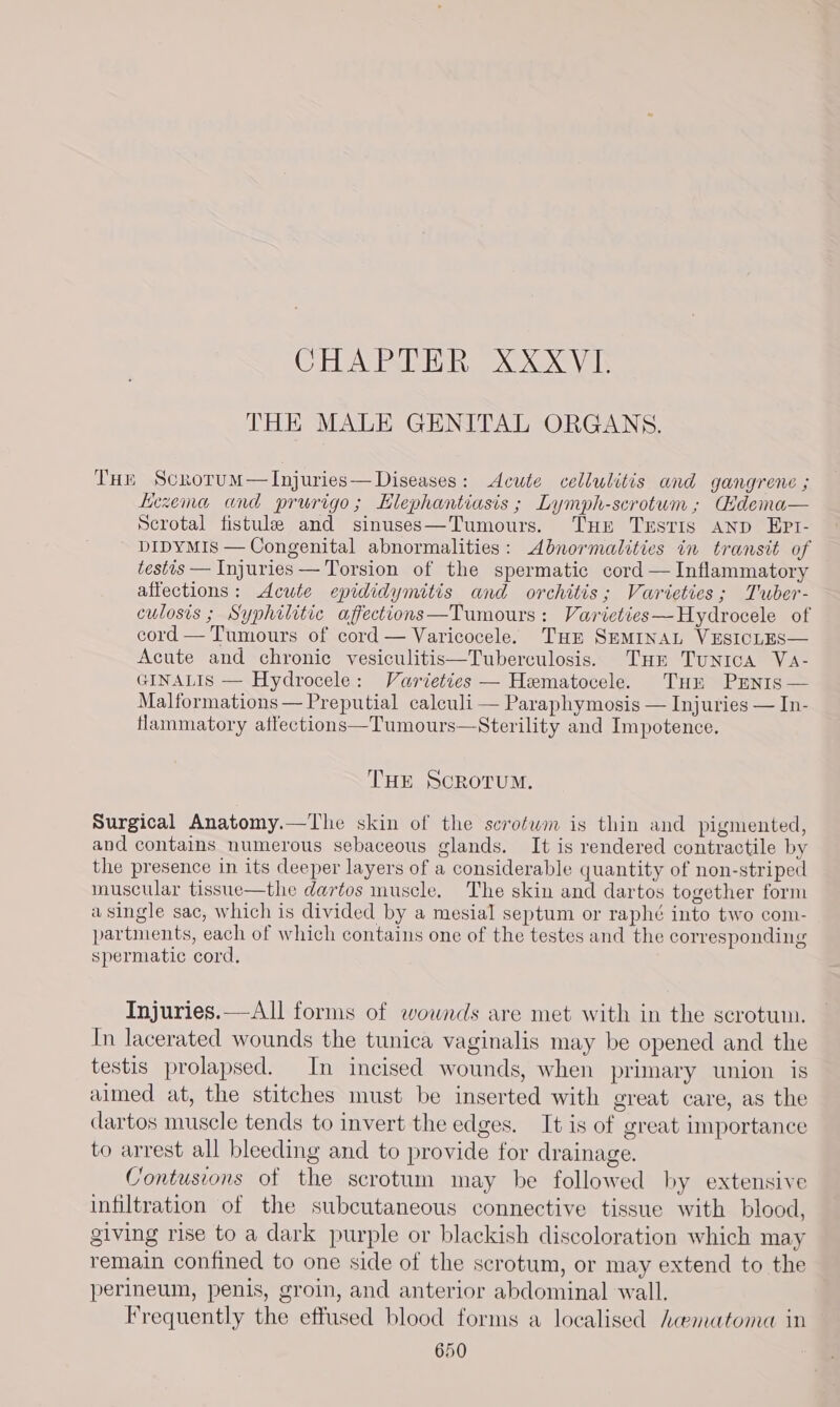 CHAPTER XXXVI. THE MALE GENITAL ORGANS. Tur ScrorumM—Injuries—Diseases: Acute cellulitis and gangrene ; kiezema and prurigo; Elephantiasis ; Lymph-scrotum ; Gidema— Scrotal fistule and sinuses—Tumours. Tur Testis AND EPI- DIDYMIS — Congenital abnormalities: Abnormalities in transit of testis — Injuries — Torsion of the spermatic cord — Inflammatory affections: Acute epididymitis and orchitis; Varieties; Tuber- culosis ; Syphilitic affections—Tumours: Varieties—Hydrocele of cord — Tumours of cord — Varicocele. Tur SEMINAL VESICLES— Acute and chronic vesiculitis—Tuberculosis. Tur Tunica Va- GINALIS — Hydrocele: Varieties — Hematocele. Tur Prenis— Malformations — Preputial calculi — Paraphymosis — Injuries — In- flammatory affections—Tumours—Sterility and Impotence. THE SCROTUM. Surgical Anatomy.—The skin of the scrofwm is thin and pigmented, and contains numerous sebaceous glands. It is rendered contractile by the presence in its deeper layers of a considerable quantity of non-striped muscular tissue—the dartos muscle. The skin and dartos together form asingle sac, which is divided by a mesial septum or raphé into two com- partments, each of which contains one of the testes and the corresponding spermatic cord. Injuries.—All forms of wounds are met with in the scrotun. In lacerated wounds the tunica vaginalis may be opened and the testis prolapsed. In incised wounds, when primary union is aimed at, the stitches must be inserted with great care, as the dartos muscle tends to invert the edges. It is of great importance to arrest all bleeding and to provide for drainage. Contusions of the scrotum may be followed by extensive infiltration of the subcutaneous connective tissue with blood, giving rise to a dark purple or blackish discoloration which may remain confined to one side of the scrotum, or may extend to the perineum, penis, groin, and anterior abdominal wall. Frequently the effused blood forms a localised haematoma in