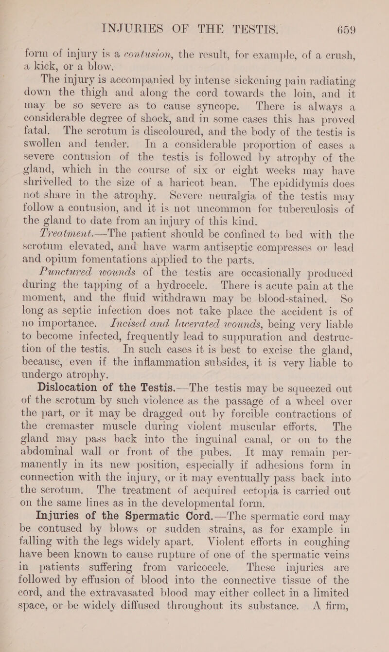 form of injury is a contusion, the result, for example, of a crush, a kick, or a blow. The injury is accompanied by intense sickening pain radiating down the thigh and along the cord towards the loin, and it may be so severe as to cause syncope. There is always a considerable degree of shock, and in some cases this has proved fatal. The scrotum is discoloured, and the body of the testis is swollen and tender. In a considerable proportion of cases a severe contusion of the testis is followed by atrophy of the gland, which in the course of six or eight weeks may have shrivelled to the size of a haricot bean. The epididymis does not share in the atrophy. Severe neuralgia of the testis may follow a contusion, and it is not uncommon for tuberculosis of the gland to date from an injury of this kind. Treatment.—The patient should be confined to bed with the scrotum elevated, and have warm antiseptic compresses or lead and opium fomentations applied to the parts. Punctured wounds of the testis are occasionally produced during the tapping of a hydrocele. There is acute pain at the moment, and the fluid withdrawn may be blood-stained. So long as septic infection does not take place the accident is of no importance. Incised and lacerated wounds, being very liable to become infected, frequently lead to suppuration and destruc- tion of the testis. In such cases it is best to excise the gland, because, even if the inflammation subsides, it is very liable to undergo atrophy. Dislocation of the Testis.—The testis may be squeezed out of the scrotum by such violence as the passage of a wheel over the part, or it may be dragged out by forcible contractions of the cremaster muscle during violent muscular efforts. The gland may pass back into the inguinal canal, or on to the abdominal wall or front of the pubes. It may remain per- manently in its new position, especially if adhesions form in connection with the injury, or it may eventually pass back into the scrotum. The treatment of acquired ectopia is carried out on the same lines as in the developmental form. Injuries of the Spermatic Cord.—The spermatic cord may be contused by blows or sudden strains, as for example in falling with the legs widely apart. Violent efforts in coughing have been known to cause rupture of one of the spermatic veins in patients suffering from varicocele. These injuries are followed by effusion of blood into the connective tissue of the cord, and the extravasated blood may either collect in a limited space, or be widely diffused throughout its substance. &lt;A firm,