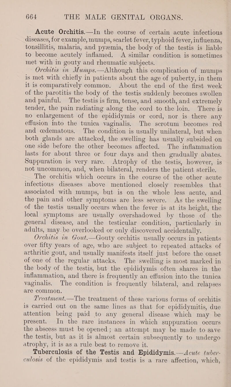 Acute Orchitis.—In the course of certain acute infectious diseases, for example, mumps, scarlet fever, typhoid fever, influenza, tonsillitis, malaria, and pyzemia, the body of the testis is liable to become acutely inflamed. A similar condition is sometimes met with in gouty and rheumatic subjects. Orchitis in Mumps.—Although this complication of mumps is met with chiefly in patients about the age of puberty, in them it is comparatively common. About the end of the first week of the parotitis the body of the testis suddenly becomes swollen and painful. The testis is firm, tense, and smooth, and extremely tender, the pain radiating along the cord to the loin. There is no enlargement of the epididymis or cord, nor is there any effusion into the tunica vaginalis. The scrotum becomes red and cedematous. The condition is usually unilateral, but when both glands are attacked, the swelling has usually subsided on one side before the other becomes affected. The inflammation lasts for about three or four days and then gradually abates. Suppuration is very rare. Atrophy of the testis, however, is not uncommon, and, when bilateral, renders the patient sterile. The orchitis which occurs in the course of the other acute infectious diseases above mentioned closely resembles that associated with mumps, but is on the whole less acute, and the pain and other symptoms are less severe. As the swelling of the testis usually occurs when the fever is at its height, the local symptoms are usually overshadowed by those of the general disease, and the testicular condition, particularly in adults, may be overlooked or only discovered accidentally. Orchitis in Gout.—CGouty orchitis usually occurs in patients over fifty years of age, who are subject to repeated attacks of arthritic gout, and usually manifests itself just before the onset of one of the regular attacks. The swelling is most marked in the body of the testis, but the epididymis often shares in the inflammation, and there is frequently an effusion into the tunica vaginalis. The condition is frequently bilateral, and relapses are common. Treatment.—The treatment of these various forms of orchitis is carried out on the same lines as that for epididymitis, due attention being paid to any general disease which may be present. In the rare instances in which suppuration occurs the abscess must be opened; an attempt may be made to save the testis, but as it is almost certain subsequently to undergo atrophy, it is as a rule best to remove it. Tuberculosis of the Testis and Epididymis.— Acute tuder- culosis of the epididymis and testis is a rare affection, which,