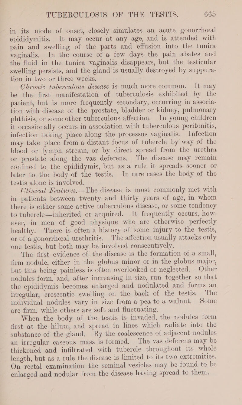 in its mode of onset, closely simulates an acute gonorrhcal epididymitis. It may occur at any age, and is attended with pain and swelling of the parts and effusion into the tunica vaginalis, In the course of a few days the pain abates and the fluid in the tunica vaginalis disappears, but the testicular swelling persists, and the gland is usually destroyed by suppura- tion in two or three weeks. Chronic tuberculous disease is much more common. It may be the first manifestation of tuberculosis exhibited by the patient, but is more frequently secondary, occurring in associa- tion with disease of the prostate, bladder or kidney, pulmonary phthisis, or some other tuberculous affection. In young children it occasionally occurs in association with tuberculous peritonitis, infection taking place along the processus vaginalis. Infection may take place from a distant focus of tubercle by way of the blood or lymph stream, or by direct spread from the urethra or prostate along the vas deferens. The disease may remain confined to the epididymis, but as a rule it spreads sooner or later to the body of the testis. In rare cases the body of the testis alone is involved. Clinical Features.—The disease is most commonly met with in patients between twenty and thirty years of age, in whom there is either some active tuberculous disease, or some tendency to tubercle—inherited or acquired. It frequently occurs, how- ever, in men of good physique who are otherwise perfectly healthy. There is often a history of some injury to the testis, or of a gonorrheeal urethritis, The affection usually attacks only one testis, but both may be involved consecutively. The first evidence of the disease is the formation of a small, firm nodule, either in the globus minor or in the globus major, but this being painless is often overlooked or neglected. Other nodules form, and, after increasing in size, run together so that the epididymis becomes enlarged and nodulated and forms an irregular, crescentic swelling on the back of the testis. The individual nodules vary in size from a pea to a walnut. Some are firm, while others are soft and fluctuating. When the body of the testis is invaded, the nodules form first at the hilum, and spread in lines which radiate into the ~ substance of the gland. By the coalescence of adjacent nodules an irregular caseous mass is formed. The vas deferens may be thickened and infiltrated with tubercle throughout its whole length, but as a rule the disease is limited to its two extremities. On rectal examination the seminal vesicles may be found to be enlarged and nodular from the disease having spread to them.