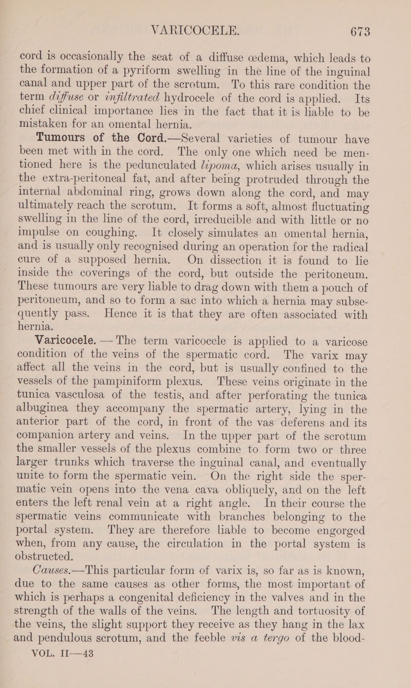 cord is occasionally the seat of a diffuse cedema, which leads to the formation of a pyriform swelling in the line of the inguinal canal and upper part of the scrotum. ‘To this rare condition the term diffuse or infiltrated hydrocele of the cord is applied. Its chief clinical importance lies in the fact that it is liable to be mistaken for an omental hernia. Tumours of the Cord.—Several varieties of tumour have been met with in the cord. The only one which need be men- tioned here is the pedunculated ipoma, which arises usually in the extra-peritoneal fat, and after being protruded through the internal abdominal ring, grows down along the cord, and may ultimately reach the scrotum. It forms a soft, almost fluctuating swelling in the line of the cord, irreducible and with little or no impulse on coughing. It closely simulates an omental hernia, and is usually only recognised during an operation for the radical cure of a supposed hernia. On dissection it is found to lie inside the coverings of the cord, but outside the peritoneum. These tumours are very liable to drag down with them a pouch of peritoneum, and so to form a sac into which a hernia may subse- quently pass. Hence it is that they are often associated with hernia. Varicocele. — The term varicocele is applied to a varicose condition of the veins of the spermatic cord. The varix may affect all the veins in the cord, but is usually confined to the vessels of the pampiniform plexus. These veins originate in the tunica vasculosa of the testis, and after perforating the tunica albuginea they accompany the spermatic artery, lying in the anterior part of the cord, in front of the vas deferens and its companion artery and veins. In the upper part of the scrotum the smaller vessels of the plexus combine to form two or three larger trunks which traverse the inguinal canal, and eventually unite to form the spermatic vein. On the right side the sper- matic vein opens into the vena cava obliquely, and on the left enters the left renal vein at a right angle. In their course the spermatic veins communicate with branches belonging to the portal system. They are therefore liable to become engorged when, from any cause, the circulation in the portal system is obstructed. — Causes.—This particular form of varix is, so far as is known, due to the same causes as other forms, the most important of which is perhaps a congenital deficiency in the valves and in the strength of the walls of the veins. The length and tortuosity of the veins, the slight support they receive as they hang in the lax and pendulous scrotum, and the feeble ws a tergo of the blood- VOL. If——43