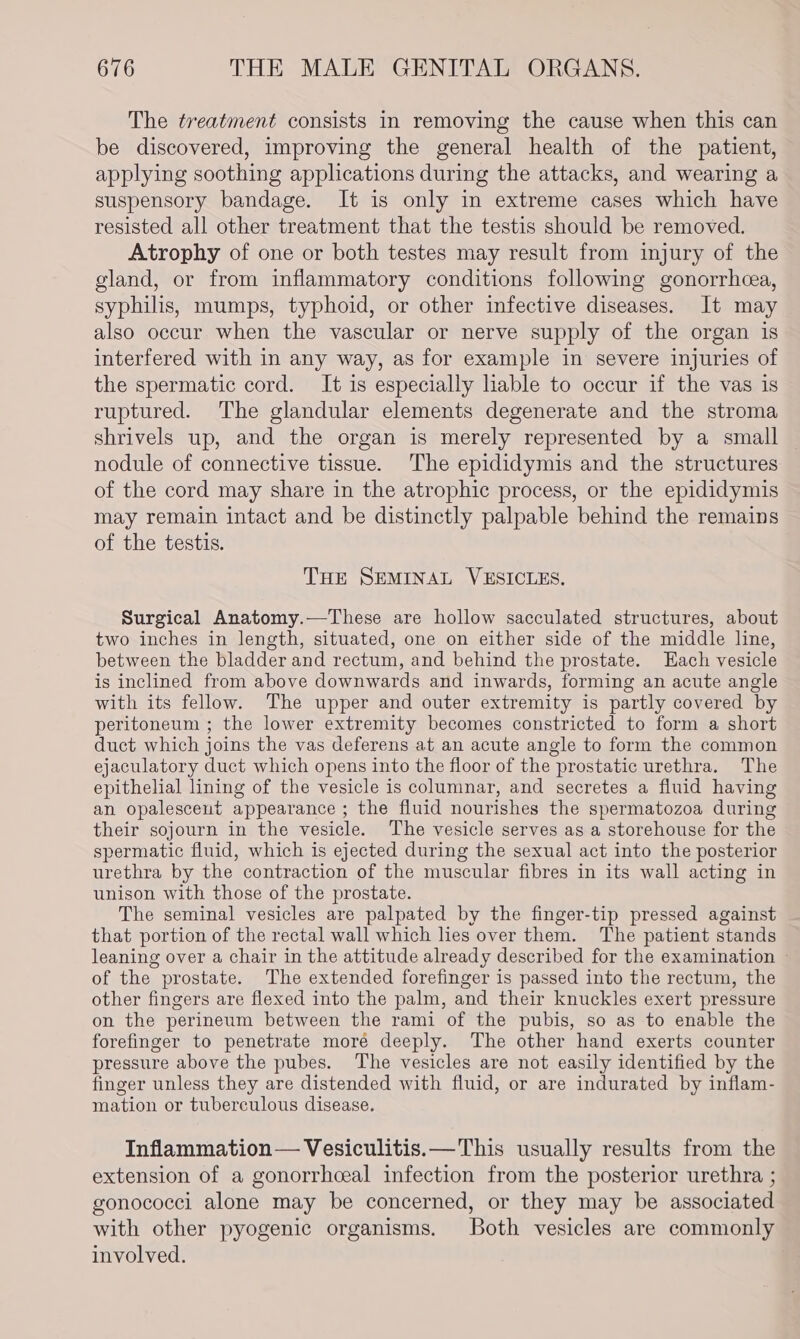 The treatment consists in removing the cause when this can be discovered, improving the general health of the patient, applying soothing applications during the attacks, and wearing a suspensory bandage. It is only in extreme cases which have resisted all other treatment that the testis should be removed. Atrophy of one or both testes may result from injury of the gland, or from inflammatory conditions following gonorrhcea, syphilis, mumps, typhoid, or other infective diseases. It may also occur when the vascular or nerve supply of the organ is interfered with in any way, as for example in severe injuries of the spermatic cord. It is especially hable to occur if the vas is ruptured. The glandular elements degenerate and the stroma shrivels up, and the organ is merely represented by a small nodule of connective tissue. The epididymis and the structures of the cord may share in the atrophic process, or the epididymis may remain intact and be distinctly palpable behind the remains of the testis. THE SEMINAL VESICLES. Surgical Anatomy.—These are hollow sacculated structures, about two inches in length, situated, one on either side of the middle line, between the bladder and rectum, and behind the prostate. Each vesicle is inclined from above downwards and inwards, forming an acute angle with its fellow. The upper and outer extremity is partly covered by peritoneum ; the lower extremity becomes constricted to form a short duct which joins the vas deferens at an acute angle to form the common ejaculatory duct which opens into the floor of the prostatic urethra. The epithelial lining of the vesicle is columnar, and secretes a fluid having an opalesceut appearance ; the fluid nourishes the spermatozoa during their sojourn in the vesicle. The vesicle serves as a storehouse for the spermatic fluid, which is ejected during the sexual act into the posterior urethra by the contraction of the muscular fibres in its wall acting in unison with those of the prostate. The seminal vesicles are palpated by the finger-tip pressed against that portion of the rectal wall which lies over them. The patient stands leaning over a chair in the attitude already described for the examination » of the prostate. The extended forefinger is passed into the rectum, the other fingers are flexed into the palm, and their knuckles exert pressure on the perineum between the rami of the pubis, so as to enable the forefinger to penetrate moré deeply. The other hand exerts counter pressure above the pubes. ‘The vesicles are not easily identified by the finger unless they are distended with fluid, or are indurated by inflam- mation or tuberculous disease. Inflammation — Vesiculitis.— This usually results from the extension of a gonorrhceal infection from the posterior urethra ; gonococci alone may be concerned, or they may be associated with other pyogenic organisms. Both vesicles are commonly involved.