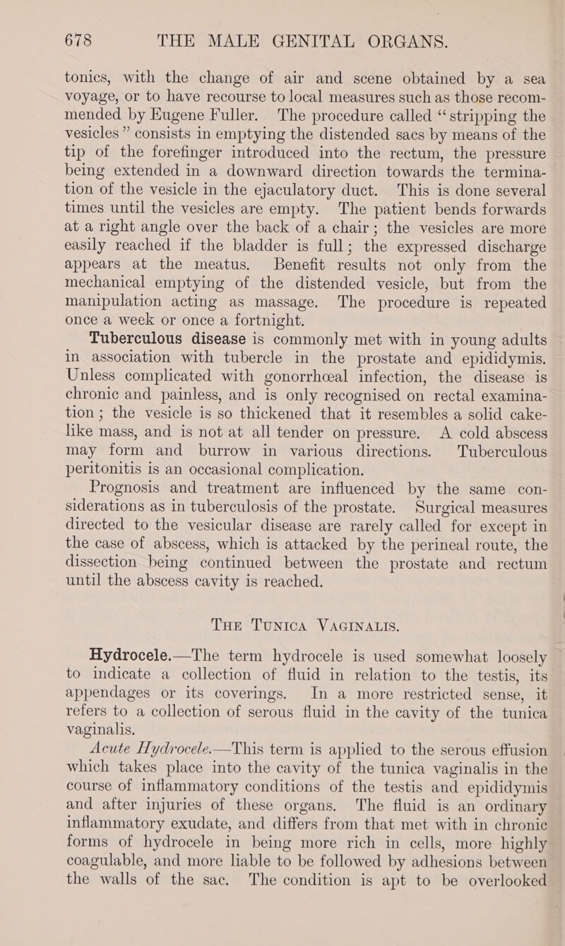 tonics, with the change of air and scene obtained by a sea voyage, or to have recourse to local measures such as those recom- mended by Eugene Fuller. The procedure called “stripping the vesicles ” consists in emptying the distended sacs by means of the tip of the forefinger introduced into the rectum, the pressure being extended in a downward direction towards the termina-— tion of the vesicle in the ejaculatory duct. This is done several times until the vesicles are empty. The patient bends forwards at a right angle over the back of a chair; the vesicles are more easily reached if the bladder is full; the expressed discharge appears at the meatus. Benefit results not only from the mechanical emptying of the distended vesicle, but from the manipulation acting as massage. The procedure is repeated once a week or once a fortnight. Tuberculous disease is commonly met with in young adults in association with tubercle in the prostate and epididymis. Unless complicated with gonorrhceal infection, the disease is chronic and painless, and is only recognised on rectal examina- tion ; the vesicle is so thickened that it resembles a solid cake- like mass, and is not at all tender on pressure. &lt;A cold abscess may form and burrow in various directions. Tuberculous peritonitis is an occasional complication. Prognosis and treatment are influenced by the same con- siderations as in tuberculosis of the prostate. Surgical measures directed to the vesicular disease are rarely called for except in the case of abscess, which is attacked by the perineal route, the dissection being continued between the prostate and rectum until the abscess cavity is reached. THe TUNICA VAGINALIS. Hydrocele.—The term hydrocele is used somewhat loosely to indicate a collection of fluid in relation to the testis, its appendages or its coverings. In a more restricted sense, it refers to a collection of serous fluid in the cavity of the tunica vaginalis, Acute Hydrocele.—This term is applied to the serous effusion which takes place into the cavity of the tunica vaginalis in the course of inflammatory conditions of the testis and epididymis and after injuries of these organs. The fluid is an ordinary inflammatory exudate, and differs from that met with in chronic forms of hydrocele in being more rich in cells, more highly coagulable, and more liable to be followed by adhesions between the walls of the sac. The condition is apt to be overlooked