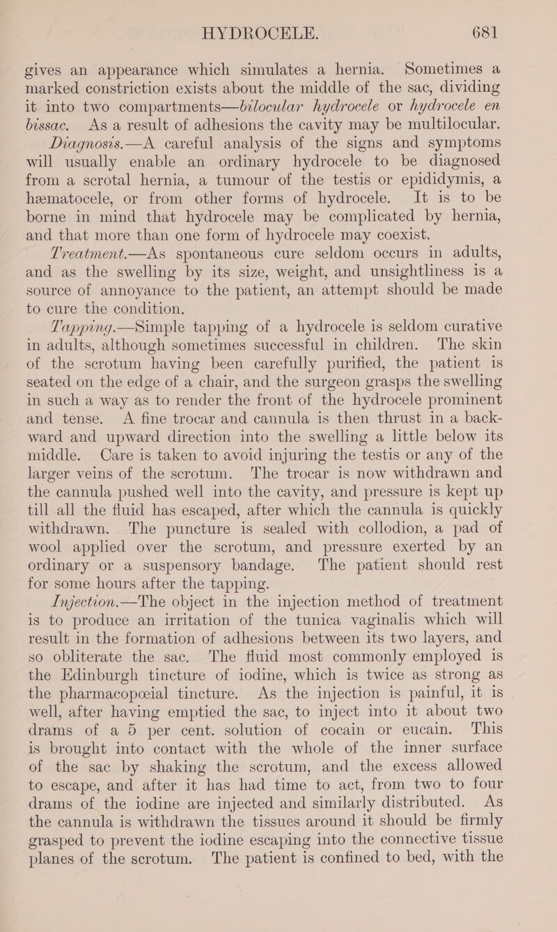 gives an appearance which simulates a hernia. Sometimes a marked constriction exists about the middle of the sac, dividing it into two compartments—belocular hydrocele or hydrocele en bissac. As a result of adhesions the cavity may be multilocular. Diagnosis.—A careful analysis of the signs and symptoms will usually enable an ordinary hydrocele to be diagnosed from a scrotal hernia, a tumour of the testis or epididymis, a hematocele, or from other forms of hydrocele. It is to be borne in mind that hydrocele may be complicated by hernia, and that more than one form of hydrocele may coexist. Treatment.—As spontaneous cure seldom occurs in adults, and as the swelling by its size, weight, and unsightliness is a source of annoyance to the patient, an attempt should be made to cure the condition. Tapping.—Simple tapping of a hydrocele is seldom curative in adults, although sometimes successful in children. The skin of the scrotum having been carefully purified, the patient is seated on the edge of a chair, and the surgeon grasps the swelling in such a way as to render the front of the hydrocele prominent and tense. A fine trocar and cannula is then thrust in a back- ward and upward direction into the swelling a little below its middle. Care is taken to avoid injuring the testis or any of the larger veins of the scrotum. The trocar is now withdrawn and the cannula pushed well into the cavity, and pressure is kept up till all the fluid has escaped, after which the cannula is quickly withdrawn. The puncture is sealed with collodion, a pad of wool applied over the scrotum, and pressure exerted by an ordinary or a suspensory bandage. The patient should rest for some hours after the tapping. Injection.—The object in the injection method of treatment is to produce an irritation of the tunica vaginalis which will result in the formation of adhesions between its two layers, and so obliterate the sac. The fluid most commonly employed is the Edinburgh tincture of iodine, which is twice as strong as the pharmacopceial tincture. As the injection is painful, it 1s well, after having emptied the sac, to inject into it about two drams of a 5 per cent. solution of cocain or eucain. ‘This is brought into contact with the whole of the inner surface of the sac by shaking the scrotum, and the excess allowed to escape, and after it has had time to act, from two to four drams of the iodine are injected and similarly distributed. As the cannula is withdrawn the tissues around it should be firmly grasped to prevent the iodine escaping into the connective tissue planes of the scrotum. The patient is confined to bed, with the