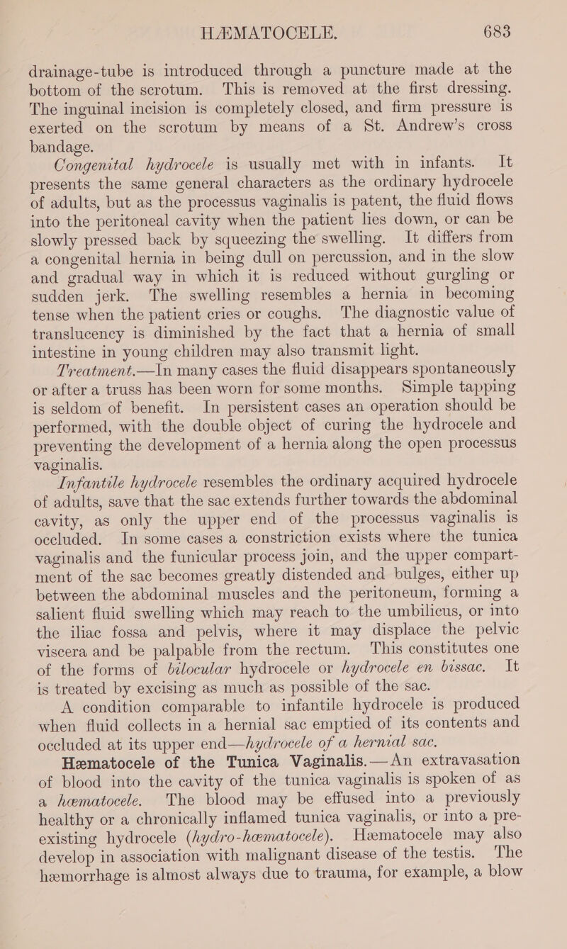 drainage-tube is introduced through a puncture made at the bottom of the scrotum. This is removed at the first dressing. The inguinal incision is completely closed, and firm pressure is exerted on the scrotum by means of a St. Andrew’s cross bandage. Congenital hydrocele is usually met with in infants. It presents the same general characters as the ordinary hydrocele of adults, but as the processus vaginalis is patent, the fluid flows into the peritoneal cavity when the patient lies down, or can be slowly pressed back by squeezing the swelling. It differs from a congenital hernia in being dull on percussion, and in the slow and gradual way in which it is reduced without gurgling or sudden jerk. The swelling resembles a hernia in becoming tense when the patient cries or coughs. The diagnostic value of translucency is diminished by the fact that a hernia of small intestine in young children may also transmit light. Treatment.—In many cases the fluid disappears spontaneously or after a truss has been worn for some months. Simple tapping is seldom of benefit. In persistent cases an operation should be performed, with the double object of curing the hydrocele and preventing the development of a hernia along the open processus vaginalis. Infantile hydrocele resembles the ordinary acquired hydrocele of adults, save that the sac extends further towards the abdominal cavity, as only the upper end of the processus vaginalis is occluded. In some cases a constriction exists where the tunica vaginalis and the funicular process join, and the upper compart- ment of the sac becomes greatly distended and bulges, either up between the abdominal muscles and the peritoneum, forming a salient fluid swelling which may reach to the umbilicus, or into the iliac fossa and pelvis, where it may displace the pelvic viscera and be palpable from the rectum. This constitutes one of the forms of b¢locular hydrocele or hydrocele en bissac. It is treated by excising as much as possible of the sac. A condition comparable to infantile hydrocele is produced when fluid collects in a hernial sac emptied of its contents and occluded at its upper end—hydrocele of a hernial sac. Hematocele of the Tunica Vaginalis.— An extravasation of blood into the cavity of the tunica vaginalis is spoken of as a heematocele. The blood may be effused into a previously healthy or a chronically inflamed tunica vaginalis, or into a pre- existing hydrocele (hydro-hematocele). Heematocele may also develop in association with malignant disease of the testis. The hemorrhage is almost always due to trauma, for example, a blow