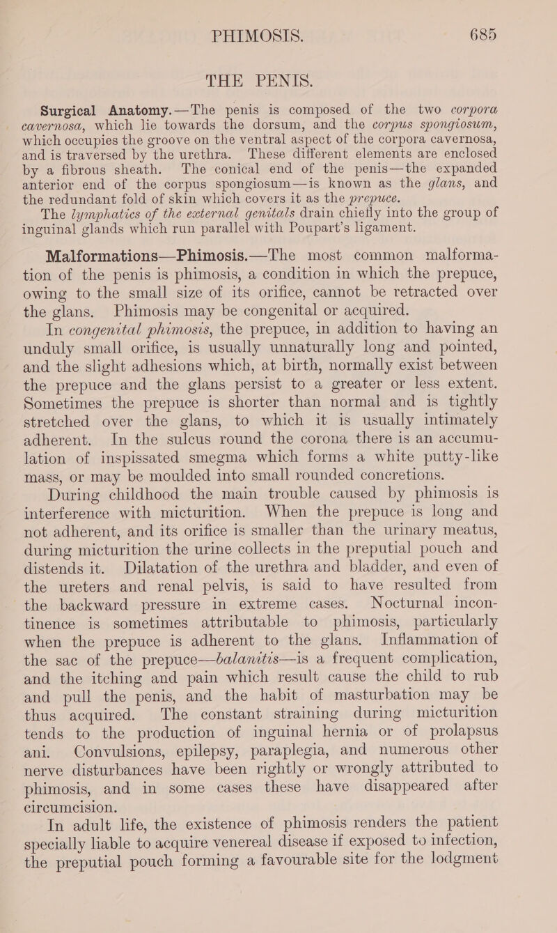 THE PENIS. Surgical Anatomy.—The penis is composed of the two corpora cavernosa, which lie towards the dorsum, and the corpus spongiosum, which occupies the groove on the ventral aspect of the corpora cavernosa, and is traversed by the urethra. These different elements are enclosed by a fibrous sheath. The conical end of the penis—the expanded anterior end of the corpus spongiosum—is known as the glans, and the redundant fold of skin which covers it as the prepuce. The lymphatics of the external genitals drain chiefly into the group of inguinal glands which run parallel with Poupart’s ligament. Malformations—Phimosis.—The most common malforma- tion of the penis is phimosis, a condition in which the prepuce, owing to the small size of its orifice, cannot be retracted over the glans. Phimosis may be congenital or acquired. In congenital phimosis, the prepuce, in addition to having an unduly small orifice, is usually unnaturally long and pointed, and the slight adhesions which, at birth, normally exist between the prepuce and the glans persist to a greater or less extent. Sometimes the prepuce is shorter than normal and is tightly stretched over the glans, to which it is usually intimately adherent. In the sulcus round the corona there is an accumu- lation of inspissated smegma which forms a white putty-like mass, or may be moulded into small rounded concretions. During childhood the main trouble caused by phimosis is interference with micturition. When the prepuce is long and not adherent, and its orifice is smaller than the urinary meatus, during micturition the urine collects in the preputial pouch and distends it. Dilatation of the urethra and bladder, and even of the ureters and renal pelvis, is said to have resulted from the backward pressure in extreme cases. Nocturnal incon- tinence is sometimes attributable to phimosis, particularly when the prepuce is adherent to the glans. Inflammation of the sac of the prepuce—dalanitis—is a frequent complication, and the itching and pain which result cause the child to rub and pull the penis, and the habit of masturbation may be thus acquired. The constant straining during micturition tends to the production of inguinal hernia or of prolapsus ani. Convulsions, epilepsy, paraplegia, and numerous other nerve disturbances have been rightly or wrongly attributed to phimosis, and in some cases these have disappeared after circumcision. In adult life, the existence of phimosis renders the patient specially liable to acquire venereal disease if exposed to infection, the preputial pouch forming a favourable site for the lodgment