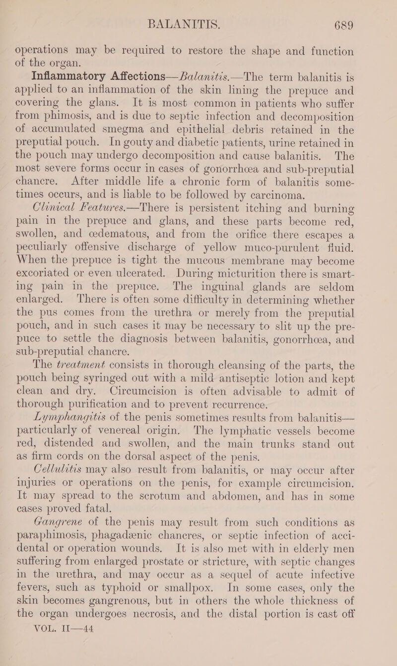 operations may be required to restore the shape and function of the organ. Inflammatory Affections— Balanitis.—The term balanitis is applied to an inflammation of the skin lining the prepuce and covering the glans. It is most common in patients who suffer from phimosis, and is due to septic infection and decomposition of accumulated smegma and epithelial debris retained in the preputial pouch. In gouty and diabetic patients, urine retained in the pouch may undergo decomposition and cause balanitis. The most severe forms occur in cases of gonorrhcea and sub-preputial chancre. After middle life a chronic form of balanitis some- times occurs, and is liable to be followed by carcinoma. Clinical Features.—There is persistent itching and burning pain in the prepuce and glans, and these parts become red, swollen, and oedematous, and from the orifice there escapes a peculiarly offensive discharge of yellow muco-purulent fluid. When the prepuce is tight the mucous membrane may become excoriated or even ulcerated. During micturition there is smart- ing pain in the prepuce. The inguinal glands are seldom enlarged. ‘There is often some difficulty in determining whether the pus comes from the urethra or merely from the preputial pouch, and in such cases it may be necessary to slit up the pre- puce to settle the diagnosis between balanitis, gonorrhoea, and sub-preputial chancre. The treatment consists in thorough cleansing of the parts, the pouch being syringed out with a mild antiseptic lotion and kept clean and dry. Circumcision is often advisable to admit of thorough purification and to prevent recurrence. Lymphangitis of the penis sometimes results from balanitis— particularly of venereal origin. The lymphatic vessels become red, distended and swollen, and the main trunks stand out as firm cords on the dorsal aspect of the penis. Cellulitis may also result from balanitis, or may occur after injuries or operations on the penis, for example circumcision. It may spread to the scrotum and abdomen, and has in some cases proved fatal. Gangrene of the penis may result from such conditions as paraphimosis, phagadzenic chancres, or septic infection of acci- dental or operation wounds. It is also met with in elderly men suffering from enlarged prostate or stricture, with septic changes in the urethra, and may occur as a sequel of acute infective fevers, such as typhoid or smallpox. In some cases, only the skin becomes gangrenous, but in others the whole thickness of the organ undergoes necrosis, and the distal portion is cast off VOL. II—44